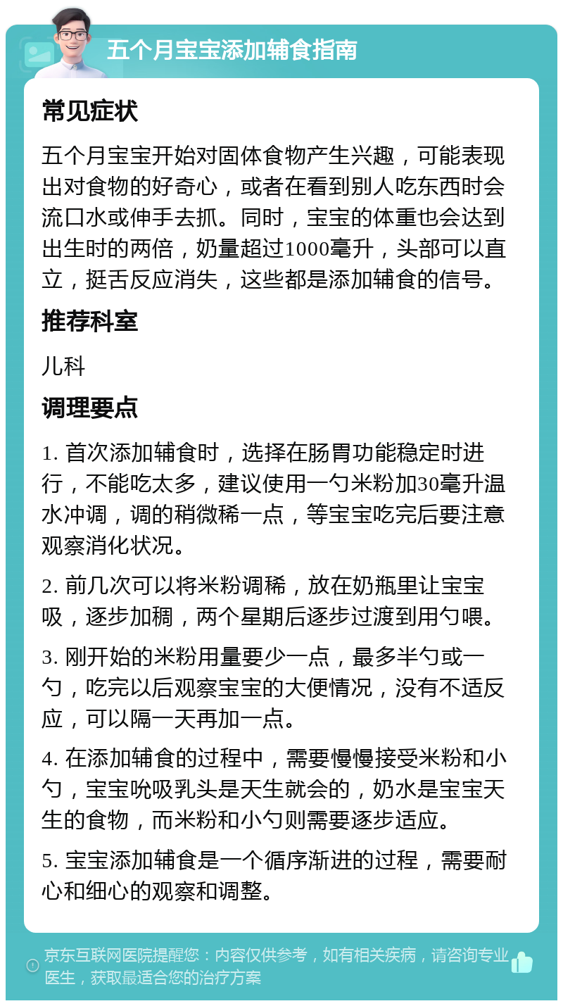 五个月宝宝添加辅食指南 常见症状 五个月宝宝开始对固体食物产生兴趣，可能表现出对食物的好奇心，或者在看到别人吃东西时会流口水或伸手去抓。同时，宝宝的体重也会达到出生时的两倍，奶量超过1000毫升，头部可以直立，挺舌反应消失，这些都是添加辅食的信号。 推荐科室 儿科 调理要点 1. 首次添加辅食时，选择在肠胃功能稳定时进行，不能吃太多，建议使用一勺米粉加30毫升温水冲调，调的稍微稀一点，等宝宝吃完后要注意观察消化状况。 2. 前几次可以将米粉调稀，放在奶瓶里让宝宝吸，逐步加稠，两个星期后逐步过渡到用勺喂。 3. 刚开始的米粉用量要少一点，最多半勺或一勺，吃完以后观察宝宝的大便情况，没有不适反应，可以隔一天再加一点。 4. 在添加辅食的过程中，需要慢慢接受米粉和小勺，宝宝吮吸乳头是天生就会的，奶水是宝宝天生的食物，而米粉和小勺则需要逐步适应。 5. 宝宝添加辅食是一个循序渐进的过程，需要耐心和细心的观察和调整。