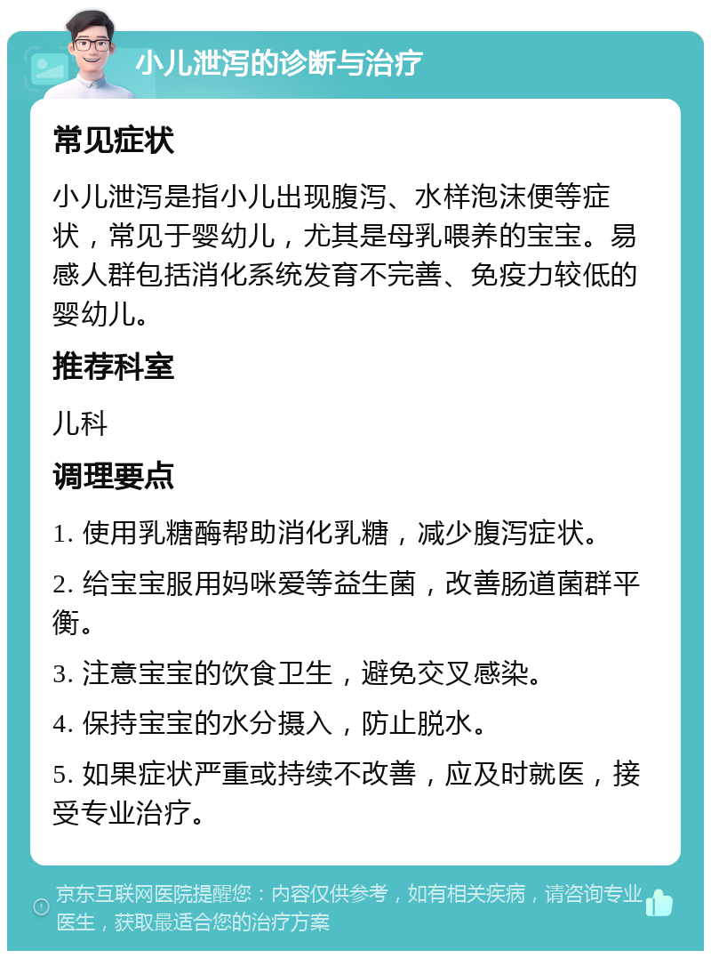 小儿泄泻的诊断与治疗 常见症状 小儿泄泻是指小儿出现腹泻、水样泡沫便等症状，常见于婴幼儿，尤其是母乳喂养的宝宝。易感人群包括消化系统发育不完善、免疫力较低的婴幼儿。 推荐科室 儿科 调理要点 1. 使用乳糖酶帮助消化乳糖，减少腹泻症状。 2. 给宝宝服用妈咪爱等益生菌，改善肠道菌群平衡。 3. 注意宝宝的饮食卫生，避免交叉感染。 4. 保持宝宝的水分摄入，防止脱水。 5. 如果症状严重或持续不改善，应及时就医，接受专业治疗。