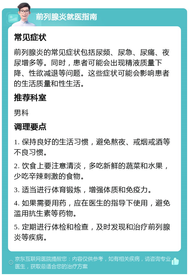 前列腺炎就医指南 常见症状 前列腺炎的常见症状包括尿频、尿急、尿痛、夜尿增多等。同时，患者可能会出现精液质量下降、性欲减退等问题。这些症状可能会影响患者的生活质量和性生活。 推荐科室 男科 调理要点 1. 保持良好的生活习惯，避免熬夜、戒烟戒酒等不良习惯。 2. 饮食上要注意清淡，多吃新鲜的蔬菜和水果，少吃辛辣刺激的食物。 3. 适当进行体育锻炼，增强体质和免疫力。 4. 如果需要用药，应在医生的指导下使用，避免滥用抗生素等药物。 5. 定期进行体检和检查，及时发现和治疗前列腺炎等疾病。