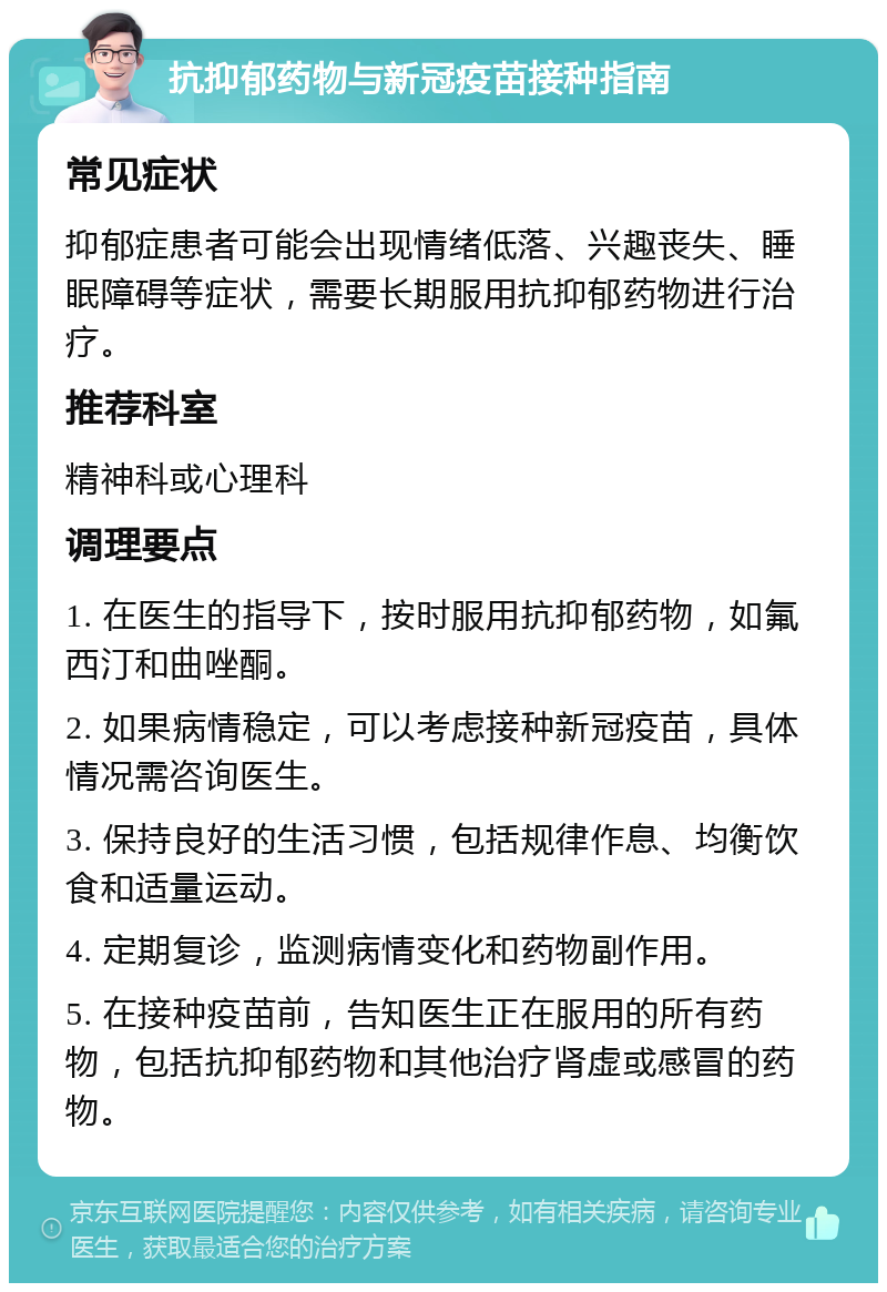 抗抑郁药物与新冠疫苗接种指南 常见症状 抑郁症患者可能会出现情绪低落、兴趣丧失、睡眠障碍等症状，需要长期服用抗抑郁药物进行治疗。 推荐科室 精神科或心理科 调理要点 1. 在医生的指导下，按时服用抗抑郁药物，如氟西汀和曲唑酮。 2. 如果病情稳定，可以考虑接种新冠疫苗，具体情况需咨询医生。 3. 保持良好的生活习惯，包括规律作息、均衡饮食和适量运动。 4. 定期复诊，监测病情变化和药物副作用。 5. 在接种疫苗前，告知医生正在服用的所有药物，包括抗抑郁药物和其他治疗肾虚或感冒的药物。