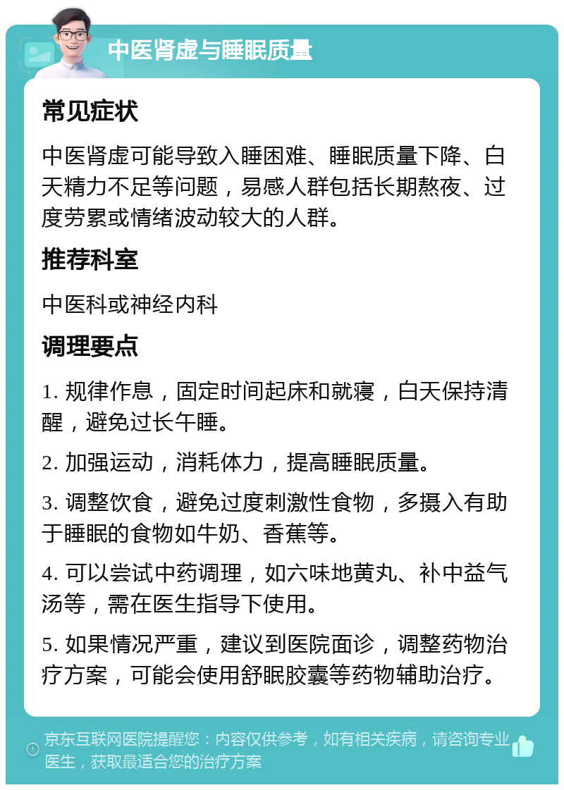 中医肾虚与睡眠质量 常见症状 中医肾虚可能导致入睡困难、睡眠质量下降、白天精力不足等问题，易感人群包括长期熬夜、过度劳累或情绪波动较大的人群。 推荐科室 中医科或神经内科 调理要点 1. 规律作息，固定时间起床和就寝，白天保持清醒，避免过长午睡。 2. 加强运动，消耗体力，提高睡眠质量。 3. 调整饮食，避免过度刺激性食物，多摄入有助于睡眠的食物如牛奶、香蕉等。 4. 可以尝试中药调理，如六味地黄丸、补中益气汤等，需在医生指导下使用。 5. 如果情况严重，建议到医院面诊，调整药物治疗方案，可能会使用舒眠胶囊等药物辅助治疗。