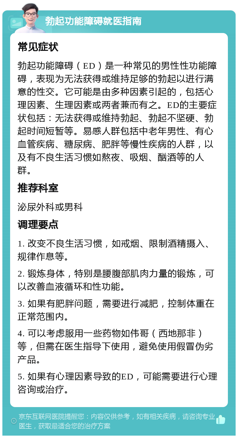 勃起功能障碍就医指南 常见症状 勃起功能障碍（ED）是一种常见的男性性功能障碍，表现为无法获得或维持足够的勃起以进行满意的性交。它可能是由多种因素引起的，包括心理因素、生理因素或两者兼而有之。ED的主要症状包括：无法获得或维持勃起、勃起不坚硬、勃起时间短暂等。易感人群包括中老年男性、有心血管疾病、糖尿病、肥胖等慢性疾病的人群，以及有不良生活习惯如熬夜、吸烟、酗酒等的人群。 推荐科室 泌尿外科或男科 调理要点 1. 改变不良生活习惯，如戒烟、限制酒精摄入、规律作息等。 2. 锻炼身体，特别是腰腹部肌肉力量的锻炼，可以改善血液循环和性功能。 3. 如果有肥胖问题，需要进行减肥，控制体重在正常范围内。 4. 可以考虑服用一些药物如伟哥（西地那非）等，但需在医生指导下使用，避免使用假冒伪劣产品。 5. 如果有心理因素导致的ED，可能需要进行心理咨询或治疗。