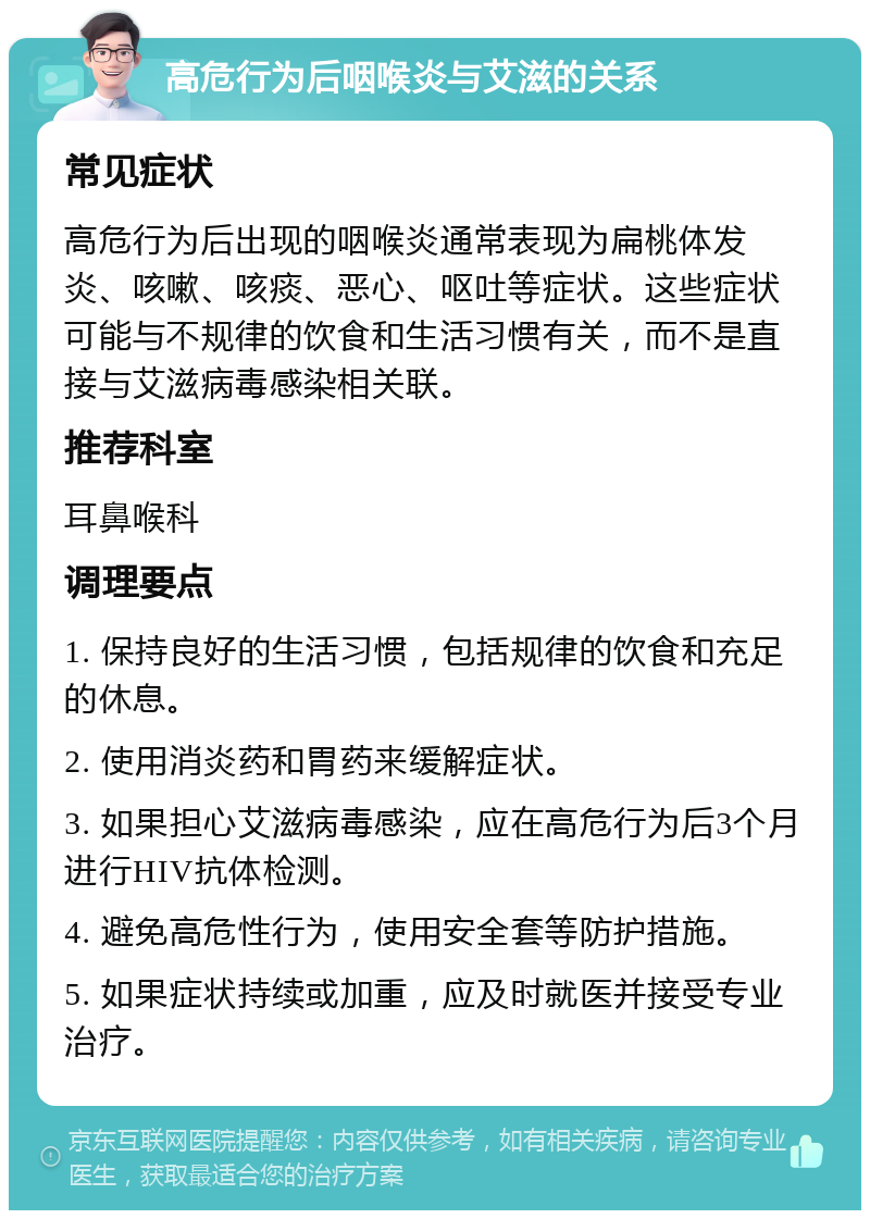 高危行为后咽喉炎与艾滋的关系 常见症状 高危行为后出现的咽喉炎通常表现为扁桃体发炎、咳嗽、咳痰、恶心、呕吐等症状。这些症状可能与不规律的饮食和生活习惯有关，而不是直接与艾滋病毒感染相关联。 推荐科室 耳鼻喉科 调理要点 1. 保持良好的生活习惯，包括规律的饮食和充足的休息。 2. 使用消炎药和胃药来缓解症状。 3. 如果担心艾滋病毒感染，应在高危行为后3个月进行HIV抗体检测。 4. 避免高危性行为，使用安全套等防护措施。 5. 如果症状持续或加重，应及时就医并接受专业治疗。