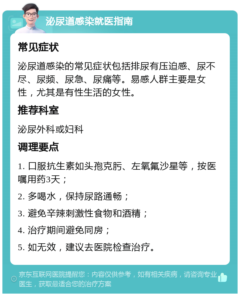 泌尿道感染就医指南 常见症状 泌尿道感染的常见症状包括排尿有压迫感、尿不尽、尿频、尿急、尿痛等。易感人群主要是女性，尤其是有性生活的女性。 推荐科室 泌尿外科或妇科 调理要点 1. 口服抗生素如头孢克肟、左氧氟沙星等，按医嘱用药3天； 2. 多喝水，保持尿路通畅； 3. 避免辛辣刺激性食物和酒精； 4. 治疗期间避免同房； 5. 如无效，建议去医院检查治疗。