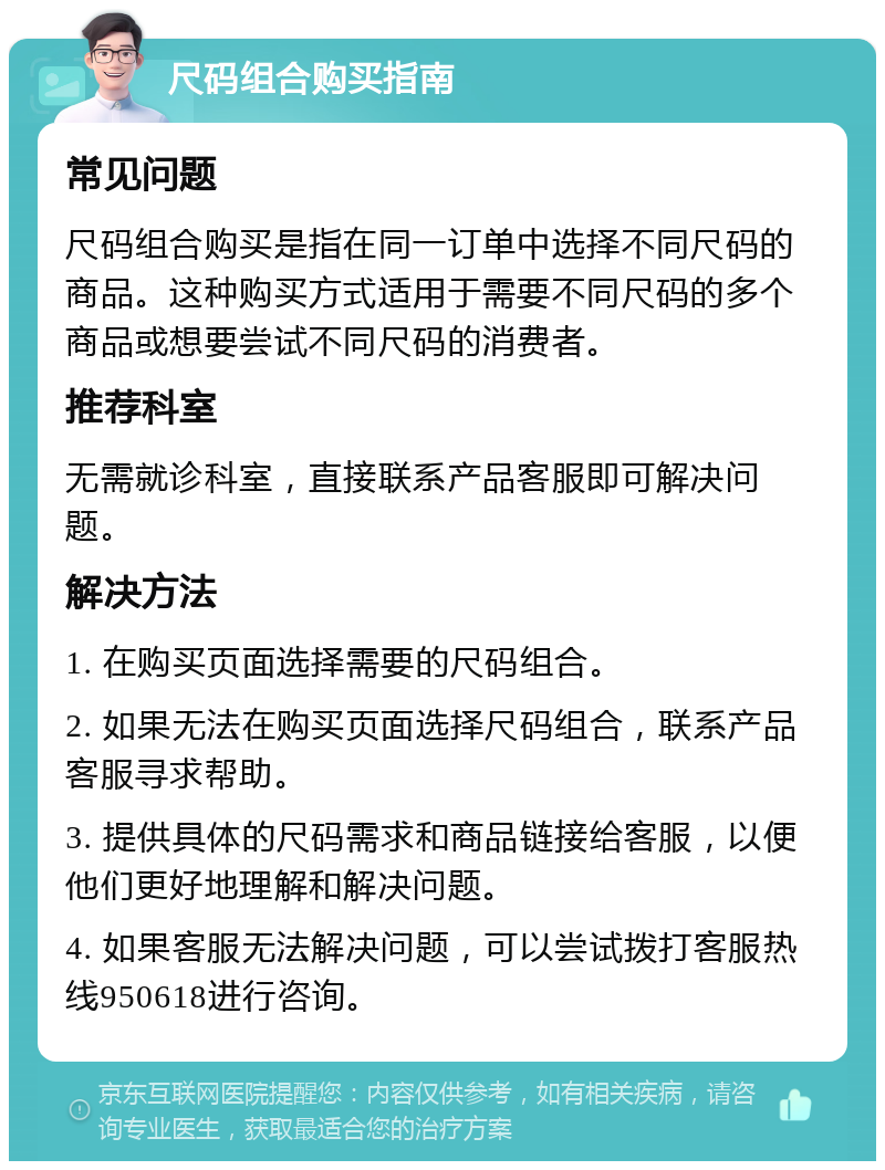 尺码组合购买指南 常见问题 尺码组合购买是指在同一订单中选择不同尺码的商品。这种购买方式适用于需要不同尺码的多个商品或想要尝试不同尺码的消费者。 推荐科室 无需就诊科室，直接联系产品客服即可解决问题。 解决方法 1. 在购买页面选择需要的尺码组合。 2. 如果无法在购买页面选择尺码组合，联系产品客服寻求帮助。 3. 提供具体的尺码需求和商品链接给客服，以便他们更好地理解和解决问题。 4. 如果客服无法解决问题，可以尝试拨打客服热线950618进行咨询。