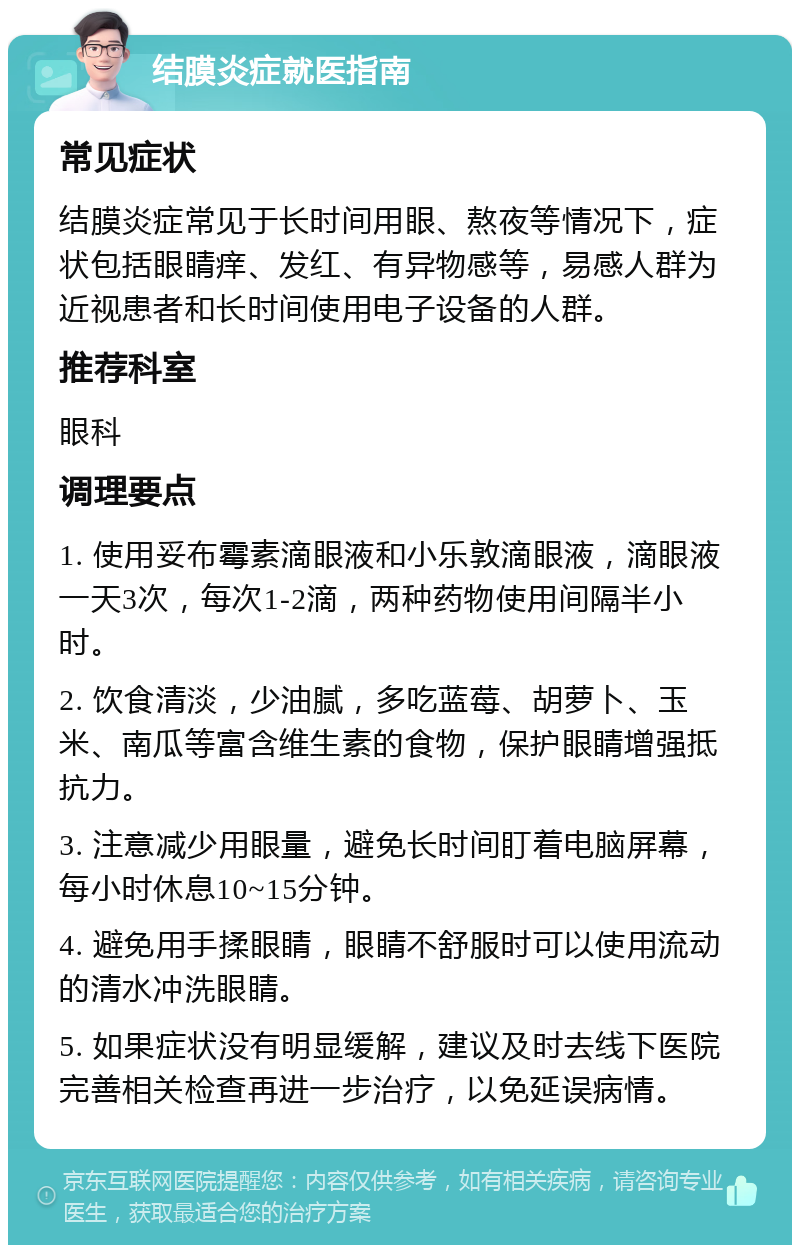 结膜炎症就医指南 常见症状 结膜炎症常见于长时间用眼、熬夜等情况下，症状包括眼睛痒、发红、有异物感等，易感人群为近视患者和长时间使用电子设备的人群。 推荐科室 眼科 调理要点 1. 使用妥布霉素滴眼液和小乐敦滴眼液，滴眼液一天3次，每次1-2滴，两种药物使用间隔半小时。 2. 饮食清淡，少油腻，多吃蓝莓、胡萝卜、玉米、南瓜等富含维生素的食物，保护眼睛增强抵抗力。 3. 注意减少用眼量，避免长时间盯着电脑屏幕，每小时休息10~15分钟。 4. 避免用手揉眼睛，眼睛不舒服时可以使用流动的清水冲洗眼睛。 5. 如果症状没有明显缓解，建议及时去线下医院完善相关检查再进一步治疗，以免延误病情。