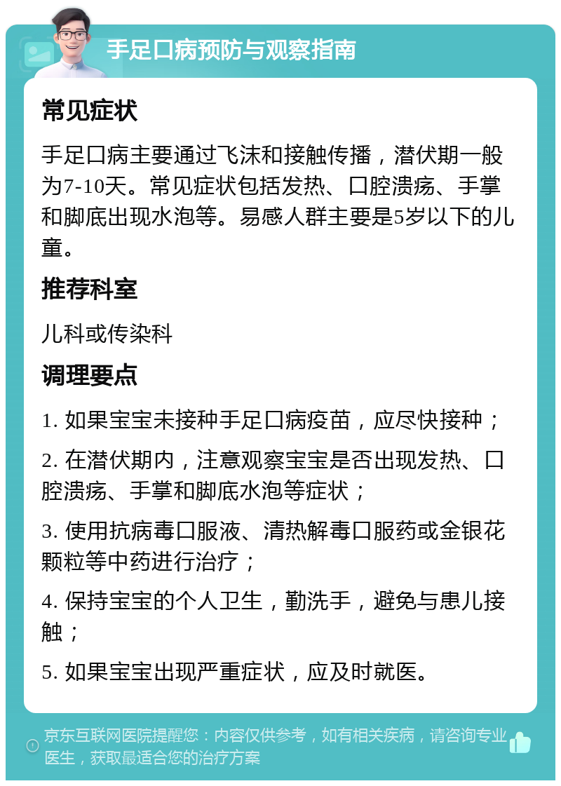 手足口病预防与观察指南 常见症状 手足口病主要通过飞沫和接触传播，潜伏期一般为7-10天。常见症状包括发热、口腔溃疡、手掌和脚底出现水泡等。易感人群主要是5岁以下的儿童。 推荐科室 儿科或传染科 调理要点 1. 如果宝宝未接种手足口病疫苗，应尽快接种； 2. 在潜伏期内，注意观察宝宝是否出现发热、口腔溃疡、手掌和脚底水泡等症状； 3. 使用抗病毒口服液、清热解毒口服药或金银花颗粒等中药进行治疗； 4. 保持宝宝的个人卫生，勤洗手，避免与患儿接触； 5. 如果宝宝出现严重症状，应及时就医。