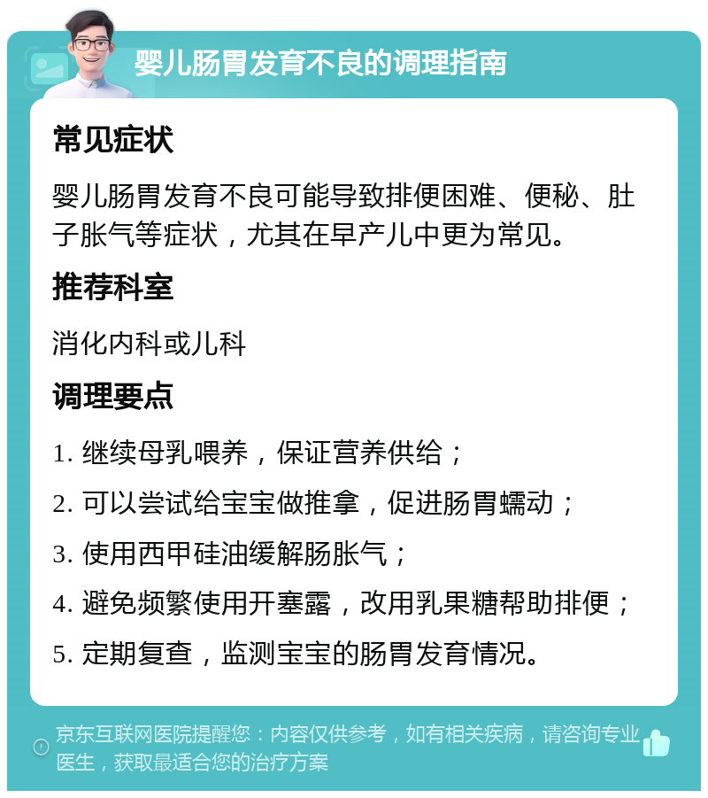 婴儿肠胃发育不良的调理指南 常见症状 婴儿肠胃发育不良可能导致排便困难、便秘、肚子胀气等症状，尤其在早产儿中更为常见。 推荐科室 消化内科或儿科 调理要点 1. 继续母乳喂养，保证营养供给； 2. 可以尝试给宝宝做推拿，促进肠胃蠕动； 3. 使用西甲硅油缓解肠胀气； 4. 避免频繁使用开塞露，改用乳果糖帮助排便； 5. 定期复查，监测宝宝的肠胃发育情况。