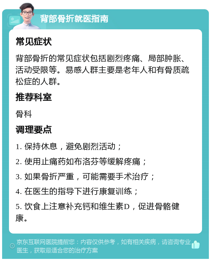 背部骨折就医指南 常见症状 背部骨折的常见症状包括剧烈疼痛、局部肿胀、活动受限等。易感人群主要是老年人和有骨质疏松症的人群。 推荐科室 骨科 调理要点 1. 保持休息，避免剧烈活动； 2. 使用止痛药如布洛芬等缓解疼痛； 3. 如果骨折严重，可能需要手术治疗； 4. 在医生的指导下进行康复训练； 5. 饮食上注意补充钙和维生素D，促进骨骼健康。