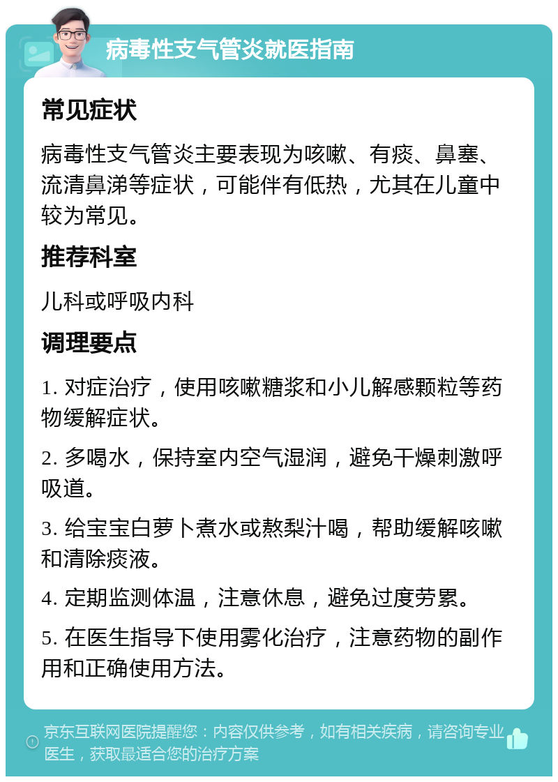 病毒性支气管炎就医指南 常见症状 病毒性支气管炎主要表现为咳嗽、有痰、鼻塞、流清鼻涕等症状，可能伴有低热，尤其在儿童中较为常见。 推荐科室 儿科或呼吸内科 调理要点 1. 对症治疗，使用咳嗽糖浆和小儿解感颗粒等药物缓解症状。 2. 多喝水，保持室内空气湿润，避免干燥刺激呼吸道。 3. 给宝宝白萝卜煮水或熬梨汁喝，帮助缓解咳嗽和清除痰液。 4. 定期监测体温，注意休息，避免过度劳累。 5. 在医生指导下使用雾化治疗，注意药物的副作用和正确使用方法。