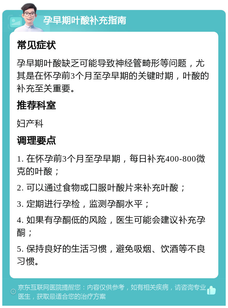 孕早期叶酸补充指南 常见症状 孕早期叶酸缺乏可能导致神经管畸形等问题，尤其是在怀孕前3个月至孕早期的关键时期，叶酸的补充至关重要。 推荐科室 妇产科 调理要点 1. 在怀孕前3个月至孕早期，每日补充400-800微克的叶酸； 2. 可以通过食物或口服叶酸片来补充叶酸； 3. 定期进行孕检，监测孕酮水平； 4. 如果有孕酮低的风险，医生可能会建议补充孕酮； 5. 保持良好的生活习惯，避免吸烟、饮酒等不良习惯。