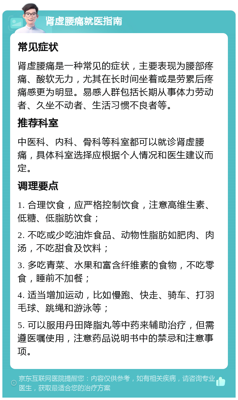 肾虚腰痛就医指南 常见症状 肾虚腰痛是一种常见的症状，主要表现为腰部疼痛、酸软无力，尤其在长时间坐着或是劳累后疼痛感更为明显。易感人群包括长期从事体力劳动者、久坐不动者、生活习惯不良者等。 推荐科室 中医科、内科、骨科等科室都可以就诊肾虚腰痛，具体科室选择应根据个人情况和医生建议而定。 调理要点 1. 合理饮食，应严格控制饮食，注意高维生素、低糖、低脂肪饮食； 2. 不吃或少吃油炸食品、动物性脂肪如肥肉、肉汤，不吃甜食及饮料； 3. 多吃青菜、水果和富含纤维素的食物，不吃零食，睡前不加餐； 4. 适当增加运动，比如慢跑、快走、骑车、打羽毛球、跳绳和游泳等； 5. 可以服用丹田降脂丸等中药来辅助治疗，但需遵医嘱使用，注意药品说明书中的禁忌和注意事项。