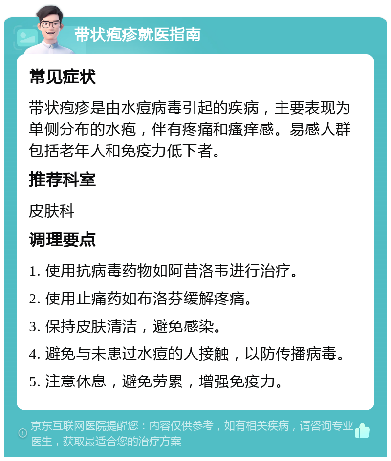 带状疱疹就医指南 常见症状 带状疱疹是由水痘病毒引起的疾病，主要表现为单侧分布的水疱，伴有疼痛和瘙痒感。易感人群包括老年人和免疫力低下者。 推荐科室 皮肤科 调理要点 1. 使用抗病毒药物如阿昔洛韦进行治疗。 2. 使用止痛药如布洛芬缓解疼痛。 3. 保持皮肤清洁，避免感染。 4. 避免与未患过水痘的人接触，以防传播病毒。 5. 注意休息，避免劳累，增强免疫力。