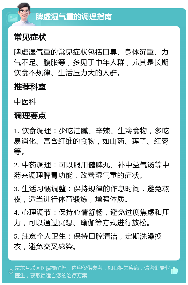 脾虚湿气重的调理指南 常见症状 脾虚湿气重的常见症状包括口臭、身体沉重、力气不足、腹胀等，多见于中年人群，尤其是长期饮食不规律、生活压力大的人群。 推荐科室 中医科 调理要点 1. 饮食调理：少吃油腻、辛辣、生冷食物，多吃易消化、富含纤维的食物，如山药、莲子、红枣等。 2. 中药调理：可以服用健脾丸、补中益气汤等中药来调理脾胃功能，改善湿气重的症状。 3. 生活习惯调整：保持规律的作息时间，避免熬夜，适当进行体育锻炼，增强体质。 4. 心理调节：保持心情舒畅，避免过度焦虑和压力，可以通过冥想、瑜伽等方式进行放松。 5. 注意个人卫生：保持口腔清洁，定期洗澡换衣，避免交叉感染。