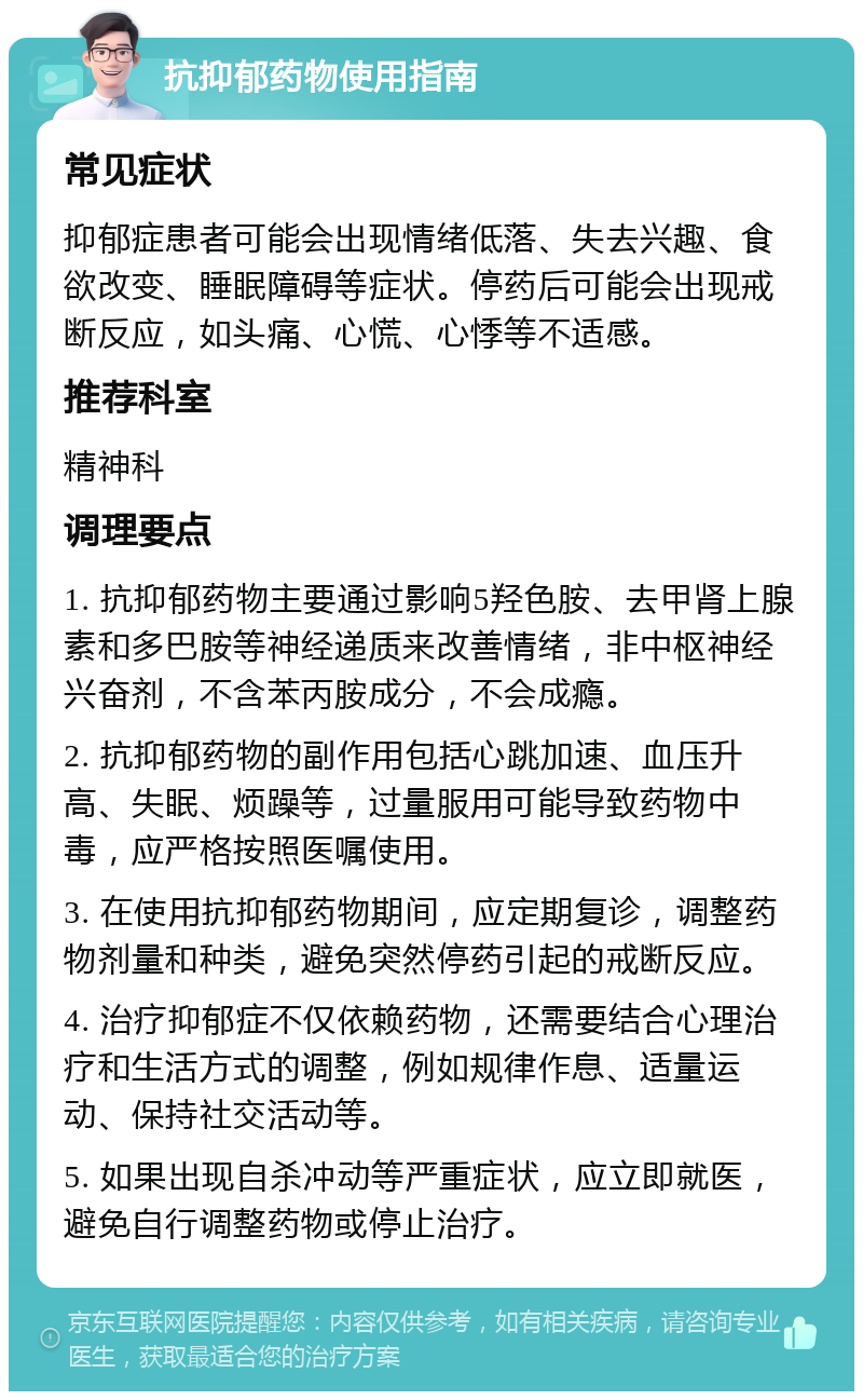 抗抑郁药物使用指南 常见症状 抑郁症患者可能会出现情绪低落、失去兴趣、食欲改变、睡眠障碍等症状。停药后可能会出现戒断反应，如头痛、心慌、心悸等不适感。 推荐科室 精神科 调理要点 1. 抗抑郁药物主要通过影响5羟色胺、去甲肾上腺素和多巴胺等神经递质来改善情绪，非中枢神经兴奋剂，不含苯丙胺成分，不会成瘾。 2. 抗抑郁药物的副作用包括心跳加速、血压升高、失眠、烦躁等，过量服用可能导致药物中毒，应严格按照医嘱使用。 3. 在使用抗抑郁药物期间，应定期复诊，调整药物剂量和种类，避免突然停药引起的戒断反应。 4. 治疗抑郁症不仅依赖药物，还需要结合心理治疗和生活方式的调整，例如规律作息、适量运动、保持社交活动等。 5. 如果出现自杀冲动等严重症状，应立即就医，避免自行调整药物或停止治疗。