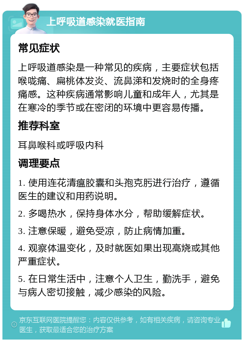 上呼吸道感染就医指南 常见症状 上呼吸道感染是一种常见的疾病，主要症状包括喉咙痛、扁桃体发炎、流鼻涕和发烧时的全身疼痛感。这种疾病通常影响儿童和成年人，尤其是在寒冷的季节或在密闭的环境中更容易传播。 推荐科室 耳鼻喉科或呼吸内科 调理要点 1. 使用连花清瘟胶囊和头孢克肟进行治疗，遵循医生的建议和用药说明。 2. 多喝热水，保持身体水分，帮助缓解症状。 3. 注意保暖，避免受凉，防止病情加重。 4. 观察体温变化，及时就医如果出现高烧或其他严重症状。 5. 在日常生活中，注意个人卫生，勤洗手，避免与病人密切接触，减少感染的风险。