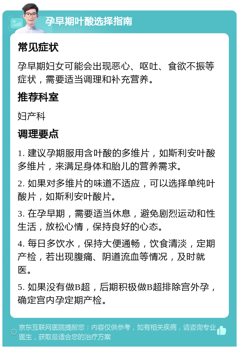 孕早期叶酸选择指南 常见症状 孕早期妇女可能会出现恶心、呕吐、食欲不振等症状，需要适当调理和补充营养。 推荐科室 妇产科 调理要点 1. 建议孕期服用含叶酸的多维片，如斯利安叶酸多维片，来满足身体和胎儿的营养需求。 2. 如果对多维片的味道不适应，可以选择单纯叶酸片，如斯利安叶酸片。 3. 在孕早期，需要适当休息，避免剧烈运动和性生活，放松心情，保持良好的心态。 4. 每日多饮水，保持大便通畅，饮食清淡，定期产检，若出现腹痛、阴道流血等情况，及时就医。 5. 如果没有做B超，后期积极做B超排除宫外孕，确定宫内孕定期产检。