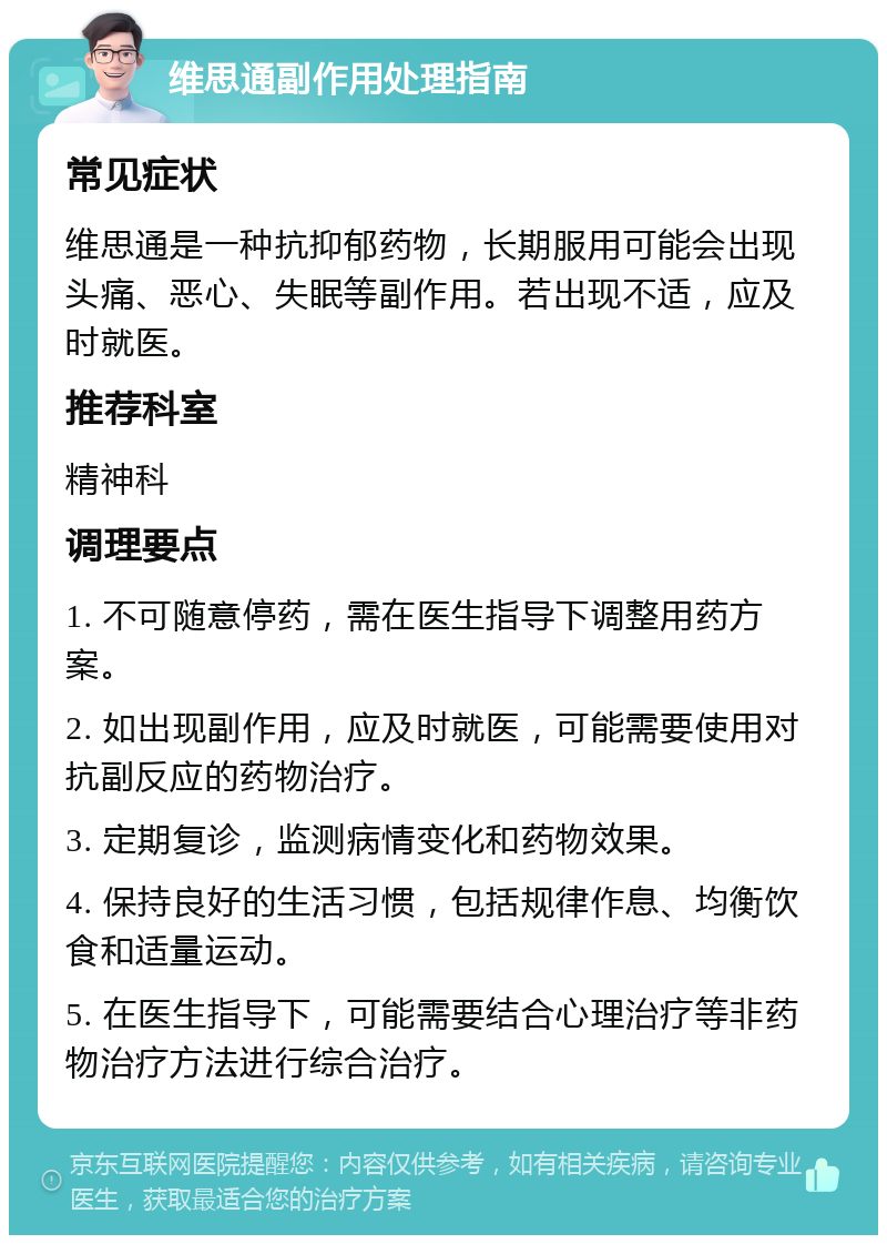 维思通副作用处理指南 常见症状 维思通是一种抗抑郁药物，长期服用可能会出现头痛、恶心、失眠等副作用。若出现不适，应及时就医。 推荐科室 精神科 调理要点 1. 不可随意停药，需在医生指导下调整用药方案。 2. 如出现副作用，应及时就医，可能需要使用对抗副反应的药物治疗。 3. 定期复诊，监测病情变化和药物效果。 4. 保持良好的生活习惯，包括规律作息、均衡饮食和适量运动。 5. 在医生指导下，可能需要结合心理治疗等非药物治疗方法进行综合治疗。