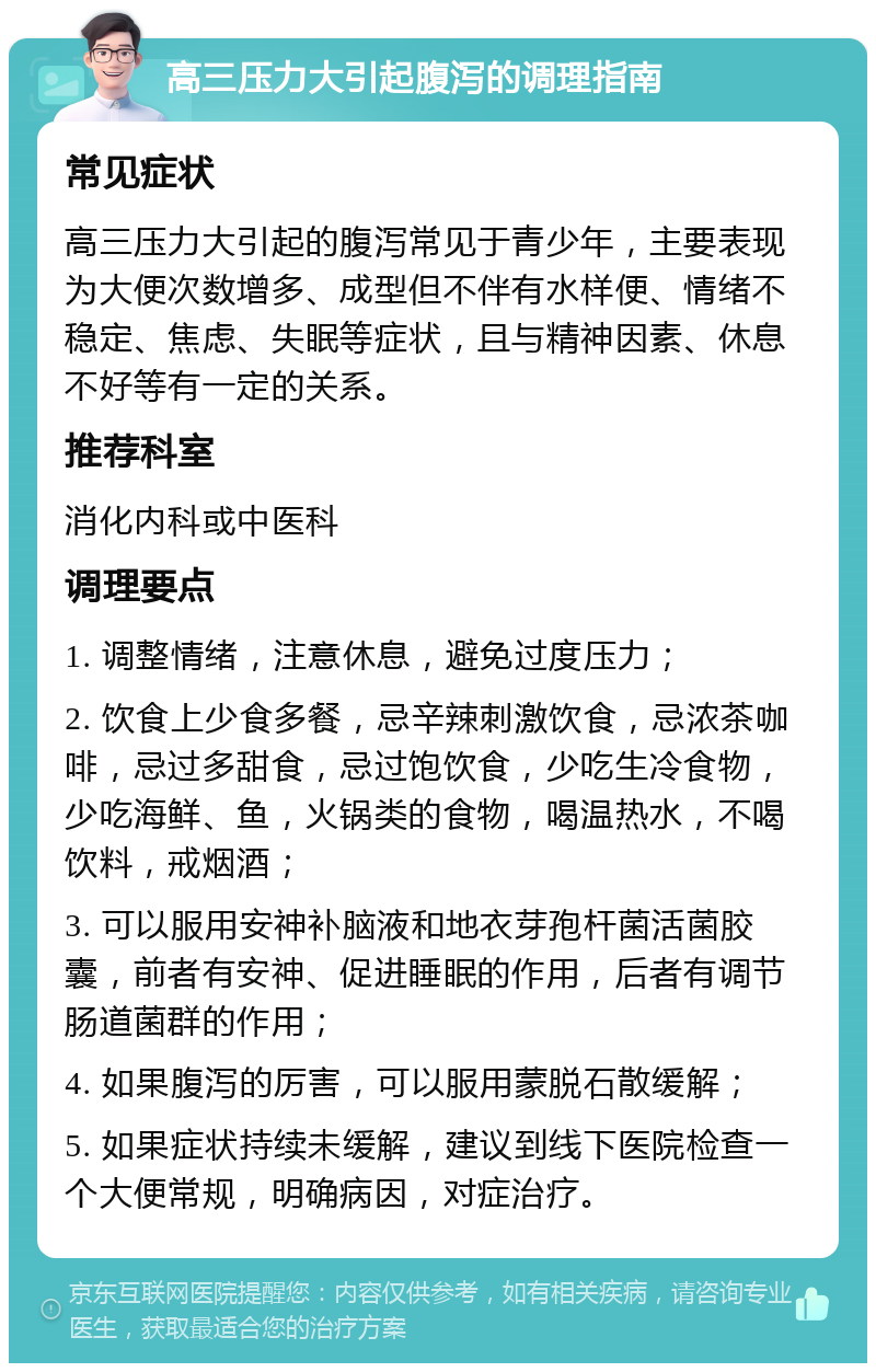 高三压力大引起腹泻的调理指南 常见症状 高三压力大引起的腹泻常见于青少年，主要表现为大便次数增多、成型但不伴有水样便、情绪不稳定、焦虑、失眠等症状，且与精神因素、休息不好等有一定的关系。 推荐科室 消化内科或中医科 调理要点 1. 调整情绪，注意休息，避免过度压力； 2. 饮食上少食多餐，忌辛辣刺激饮食，忌浓茶咖啡，忌过多甜食，忌过饱饮食，少吃生冷食物，少吃海鲜、鱼，火锅类的食物，喝温热水，不喝饮料，戒烟酒； 3. 可以服用安神补脑液和地衣芽孢杆菌活菌胶囊，前者有安神、促进睡眠的作用，后者有调节肠道菌群的作用； 4. 如果腹泻的厉害，可以服用蒙脱石散缓解； 5. 如果症状持续未缓解，建议到线下医院检查一个大便常规，明确病因，对症治疗。