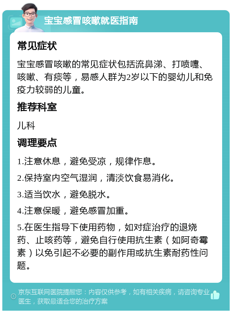 宝宝感冒咳嗽就医指南 常见症状 宝宝感冒咳嗽的常见症状包括流鼻涕、打喷嚏、咳嗽、有痰等，易感人群为2岁以下的婴幼儿和免疫力较弱的儿童。 推荐科室 儿科 调理要点 1.注意休息，避免受凉，规律作息。 2.保持室内空气湿润，清淡饮食易消化。 3.适当饮水，避免脱水。 4.注意保暖，避免感冒加重。 5.在医生指导下使用药物，如对症治疗的退烧药、止咳药等，避免自行使用抗生素（如阿奇霉素）以免引起不必要的副作用或抗生素耐药性问题。