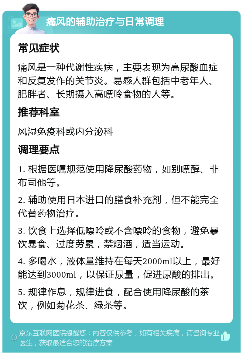 痛风的辅助治疗与日常调理 常见症状 痛风是一种代谢性疾病，主要表现为高尿酸血症和反复发作的关节炎。易感人群包括中老年人、肥胖者、长期摄入高嘌呤食物的人等。 推荐科室 风湿免疫科或内分泌科 调理要点 1. 根据医嘱规范使用降尿酸药物，如别嘌醇、非布司他等。 2. 辅助使用日本进口的膳食补充剂，但不能完全代替药物治疗。 3. 饮食上选择低嘌呤或不含嘌呤的食物，避免暴饮暴食、过度劳累，禁烟酒，适当运动。 4. 多喝水，液体量维持在每天2000ml以上，最好能达到3000ml，以保证尿量，促进尿酸的排出。 5. 规律作息，规律进食，配合使用降尿酸的茶饮，例如菊花茶、绿茶等。