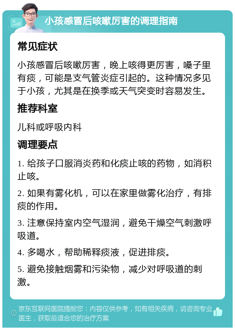 小孩感冒后咳嗽厉害的调理指南 常见症状 小孩感冒后咳嗽厉害，晚上咳得更厉害，嗓子里有痰，可能是支气管炎症引起的。这种情况多见于小孩，尤其是在换季或天气突变时容易发生。 推荐科室 儿科或呼吸内科 调理要点 1. 给孩子口服消炎药和化痰止咳的药物，如消积止咳。 2. 如果有雾化机，可以在家里做雾化治疗，有排痰的作用。 3. 注意保持室内空气湿润，避免干燥空气刺激呼吸道。 4. 多喝水，帮助稀释痰液，促进排痰。 5. 避免接触烟雾和污染物，减少对呼吸道的刺激。