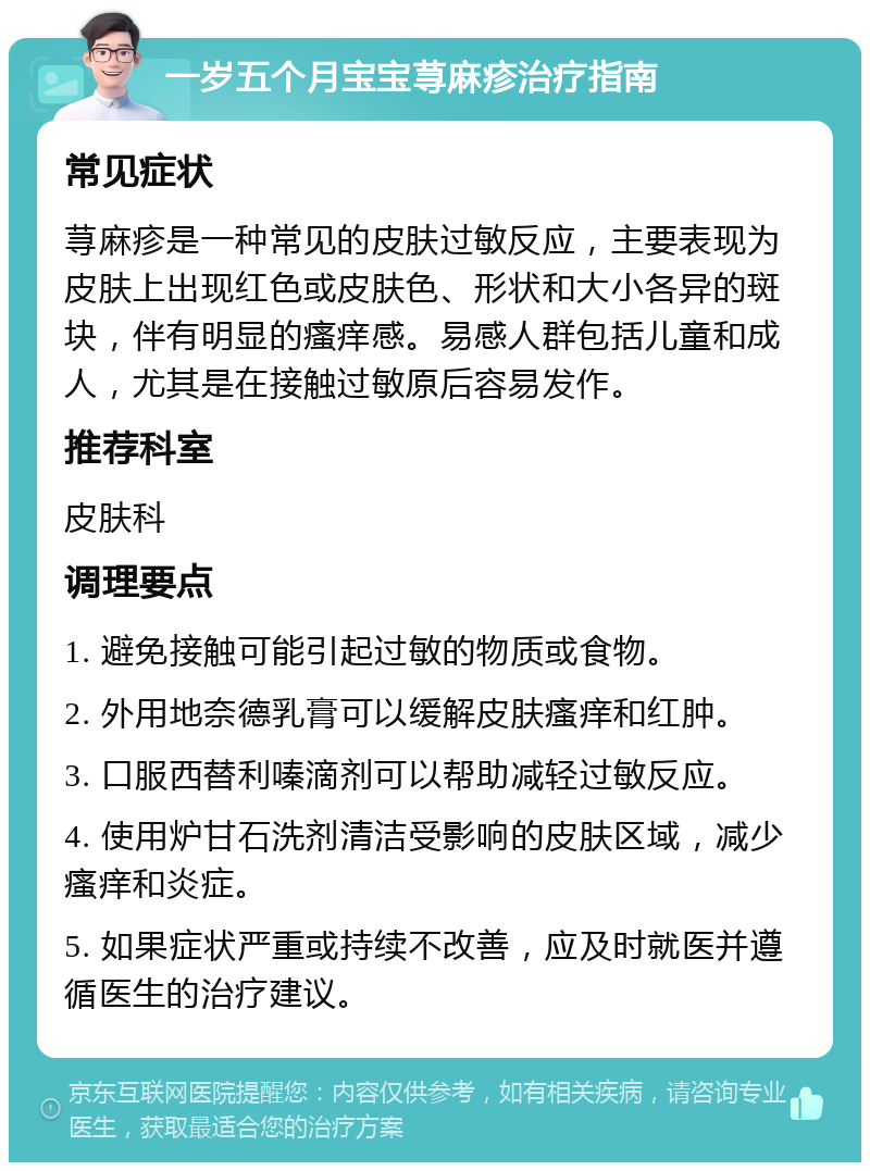 一岁五个月宝宝荨麻疹治疗指南 常见症状 荨麻疹是一种常见的皮肤过敏反应，主要表现为皮肤上出现红色或皮肤色、形状和大小各异的斑块，伴有明显的瘙痒感。易感人群包括儿童和成人，尤其是在接触过敏原后容易发作。 推荐科室 皮肤科 调理要点 1. 避免接触可能引起过敏的物质或食物。 2. 外用地奈德乳膏可以缓解皮肤瘙痒和红肿。 3. 口服西替利嗪滴剂可以帮助减轻过敏反应。 4. 使用炉甘石洗剂清洁受影响的皮肤区域，减少瘙痒和炎症。 5. 如果症状严重或持续不改善，应及时就医并遵循医生的治疗建议。