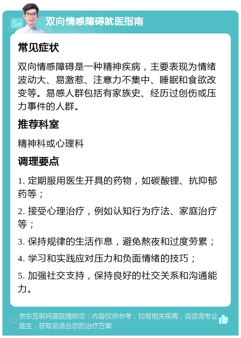 双向情感障碍就医指南 常见症状 双向情感障碍是一种精神疾病，主要表现为情绪波动大、易激惹、注意力不集中、睡眠和食欲改变等。易感人群包括有家族史、经历过创伤或压力事件的人群。 推荐科室 精神科或心理科 调理要点 1. 定期服用医生开具的药物，如碳酸锂、抗抑郁药等； 2. 接受心理治疗，例如认知行为疗法、家庭治疗等； 3. 保持规律的生活作息，避免熬夜和过度劳累； 4. 学习和实践应对压力和负面情绪的技巧； 5. 加强社交支持，保持良好的社交关系和沟通能力。