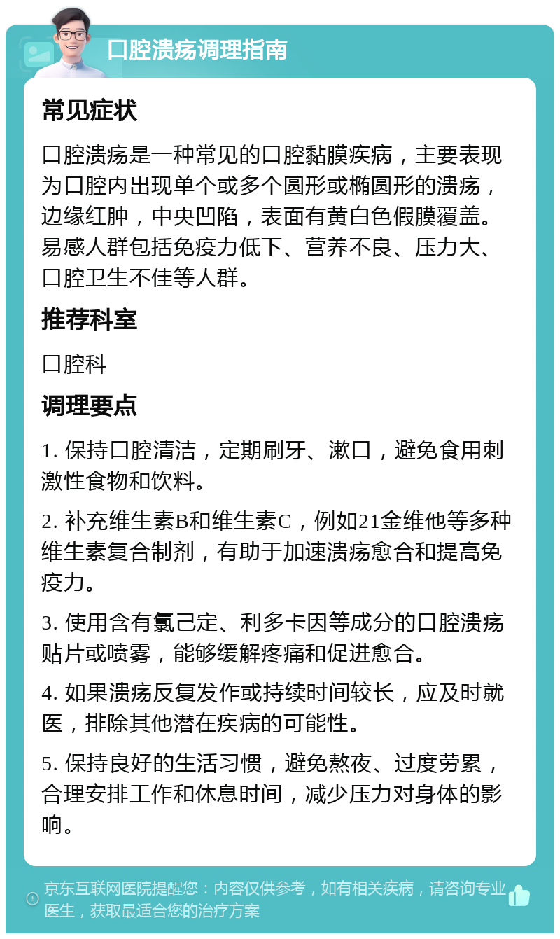 口腔溃疡调理指南 常见症状 口腔溃疡是一种常见的口腔黏膜疾病，主要表现为口腔内出现单个或多个圆形或椭圆形的溃疡，边缘红肿，中央凹陷，表面有黄白色假膜覆盖。易感人群包括免疫力低下、营养不良、压力大、口腔卫生不佳等人群。 推荐科室 口腔科 调理要点 1. 保持口腔清洁，定期刷牙、漱口，避免食用刺激性食物和饮料。 2. 补充维生素B和维生素C，例如21金维他等多种维生素复合制剂，有助于加速溃疡愈合和提高免疫力。 3. 使用含有氯己定、利多卡因等成分的口腔溃疡贴片或喷雾，能够缓解疼痛和促进愈合。 4. 如果溃疡反复发作或持续时间较长，应及时就医，排除其他潜在疾病的可能性。 5. 保持良好的生活习惯，避免熬夜、过度劳累，合理安排工作和休息时间，减少压力对身体的影响。