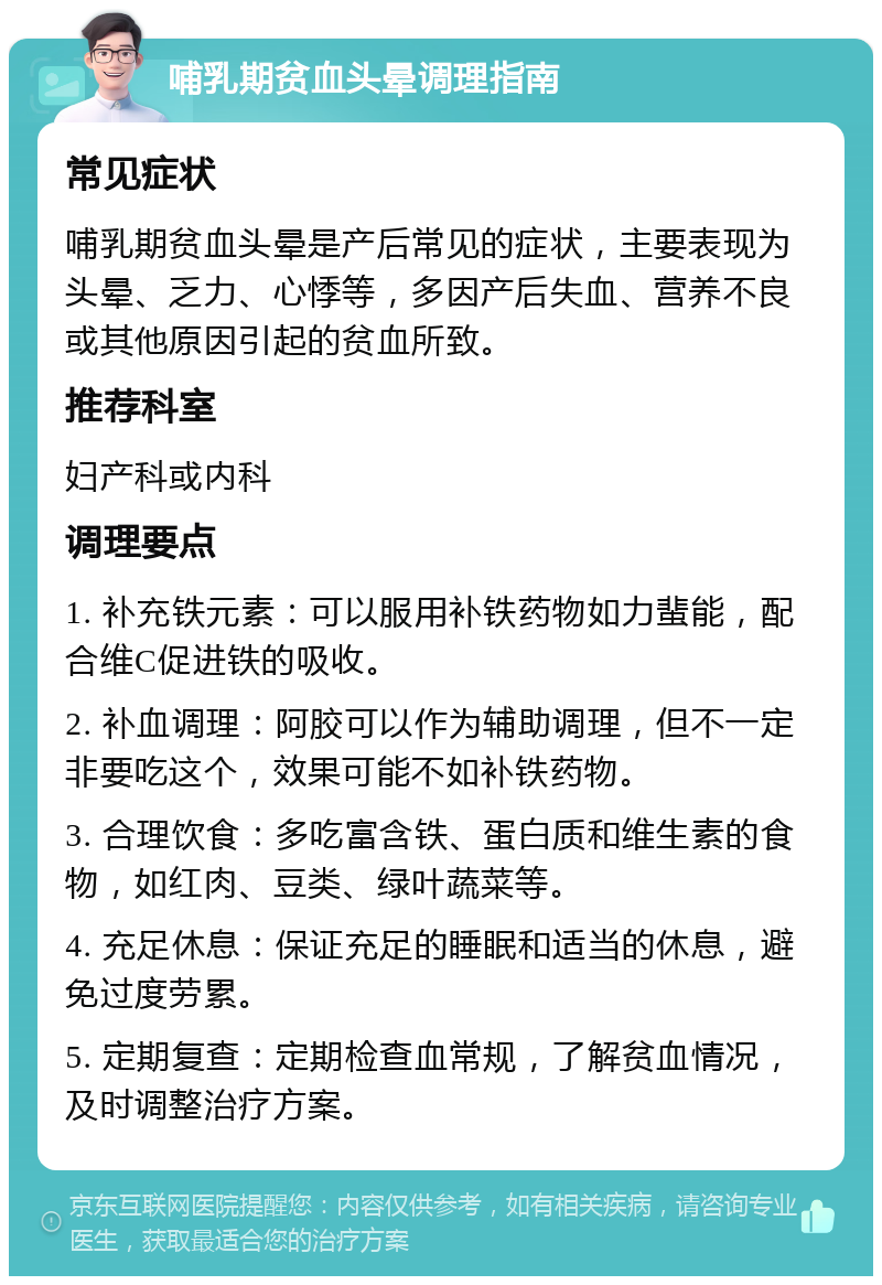 哺乳期贫血头晕调理指南 常见症状 哺乳期贫血头晕是产后常见的症状，主要表现为头晕、乏力、心悸等，多因产后失血、营养不良或其他原因引起的贫血所致。 推荐科室 妇产科或内科 调理要点 1. 补充铁元素：可以服用补铁药物如力蜚能，配合维C促进铁的吸收。 2. 补血调理：阿胶可以作为辅助调理，但不一定非要吃这个，效果可能不如补铁药物。 3. 合理饮食：多吃富含铁、蛋白质和维生素的食物，如红肉、豆类、绿叶蔬菜等。 4. 充足休息：保证充足的睡眠和适当的休息，避免过度劳累。 5. 定期复查：定期检查血常规，了解贫血情况，及时调整治疗方案。