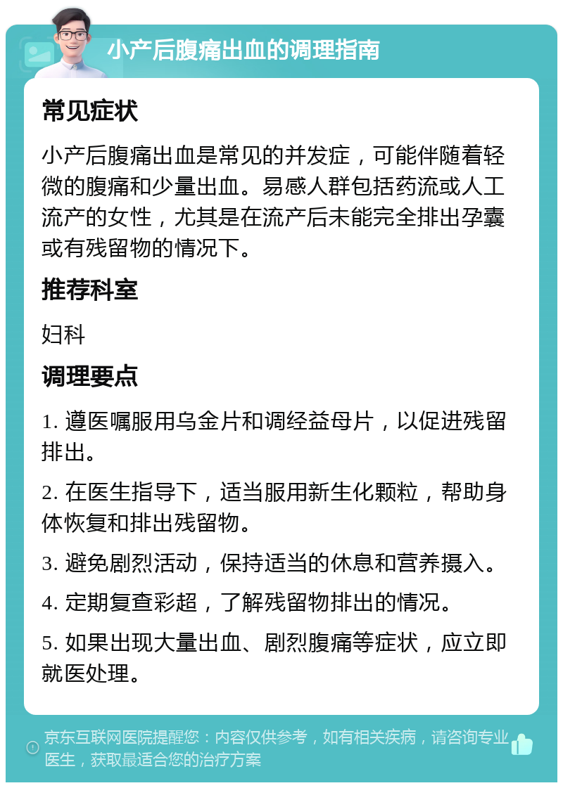 小产后腹痛出血的调理指南 常见症状 小产后腹痛出血是常见的并发症，可能伴随着轻微的腹痛和少量出血。易感人群包括药流或人工流产的女性，尤其是在流产后未能完全排出孕囊或有残留物的情况下。 推荐科室 妇科 调理要点 1. 遵医嘱服用乌金片和调经益母片，以促进残留排出。 2. 在医生指导下，适当服用新生化颗粒，帮助身体恢复和排出残留物。 3. 避免剧烈活动，保持适当的休息和营养摄入。 4. 定期复查彩超，了解残留物排出的情况。 5. 如果出现大量出血、剧烈腹痛等症状，应立即就医处理。