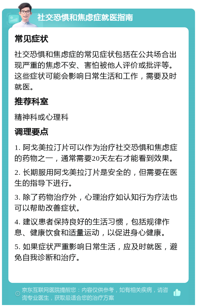 社交恐惧和焦虑症就医指南 常见症状 社交恐惧和焦虑症的常见症状包括在公共场合出现严重的焦虑不安、害怕被他人评价或批评等。这些症状可能会影响日常生活和工作，需要及时就医。 推荐科室 精神科或心理科 调理要点 1. 阿戈美拉汀片可以作为治疗社交恐惧和焦虑症的药物之一，通常需要20天左右才能看到效果。 2. 长期服用阿戈美拉汀片是安全的，但需要在医生的指导下进行。 3. 除了药物治疗外，心理治疗如认知行为疗法也可以帮助改善症状。 4. 建议患者保持良好的生活习惯，包括规律作息、健康饮食和适量运动，以促进身心健康。 5. 如果症状严重影响日常生活，应及时就医，避免自我诊断和治疗。