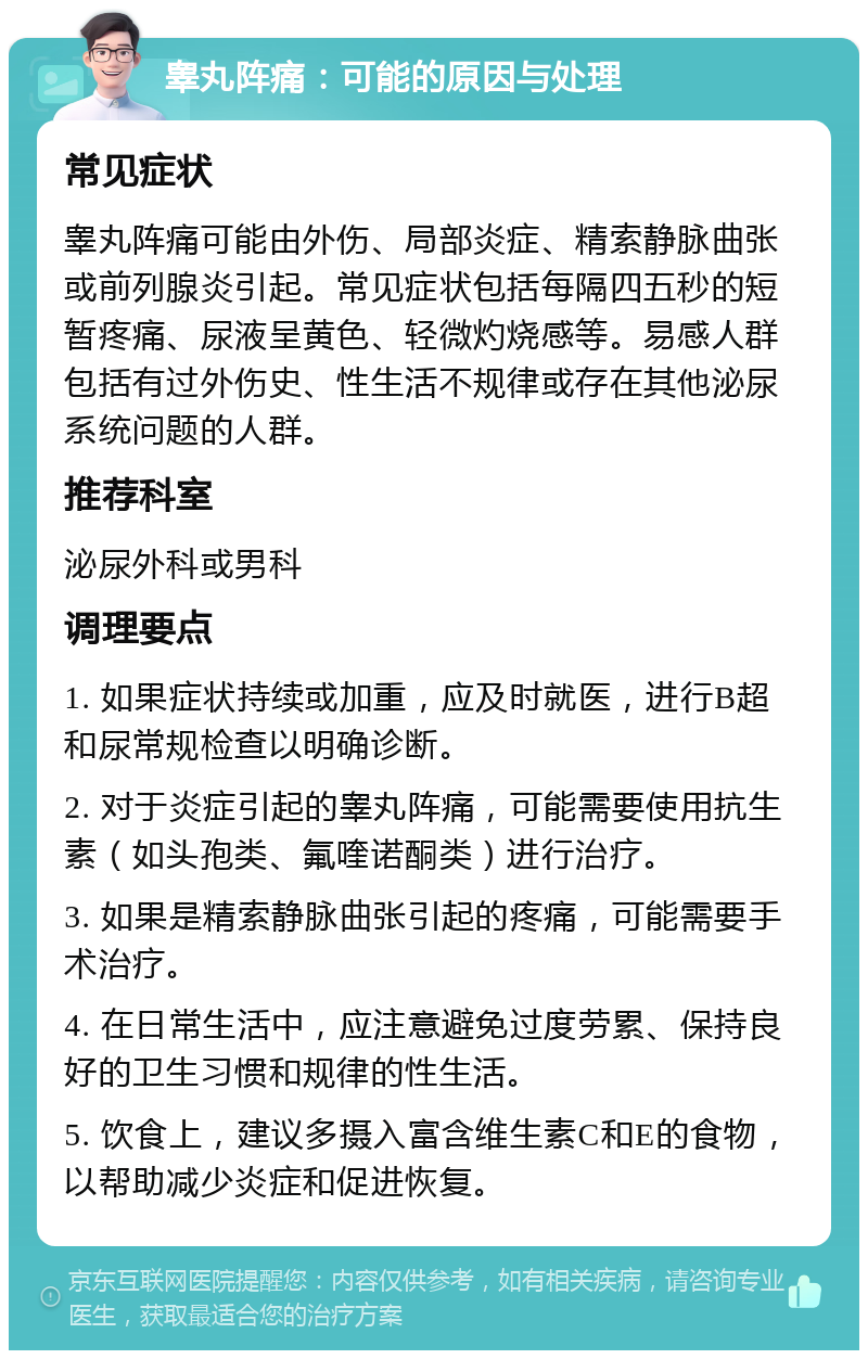 睾丸阵痛：可能的原因与处理 常见症状 睾丸阵痛可能由外伤、局部炎症、精索静脉曲张或前列腺炎引起。常见症状包括每隔四五秒的短暂疼痛、尿液呈黄色、轻微灼烧感等。易感人群包括有过外伤史、性生活不规律或存在其他泌尿系统问题的人群。 推荐科室 泌尿外科或男科 调理要点 1. 如果症状持续或加重，应及时就医，进行B超和尿常规检查以明确诊断。 2. 对于炎症引起的睾丸阵痛，可能需要使用抗生素（如头孢类、氟喹诺酮类）进行治疗。 3. 如果是精索静脉曲张引起的疼痛，可能需要手术治疗。 4. 在日常生活中，应注意避免过度劳累、保持良好的卫生习惯和规律的性生活。 5. 饮食上，建议多摄入富含维生素C和E的食物，以帮助减少炎症和促进恢复。