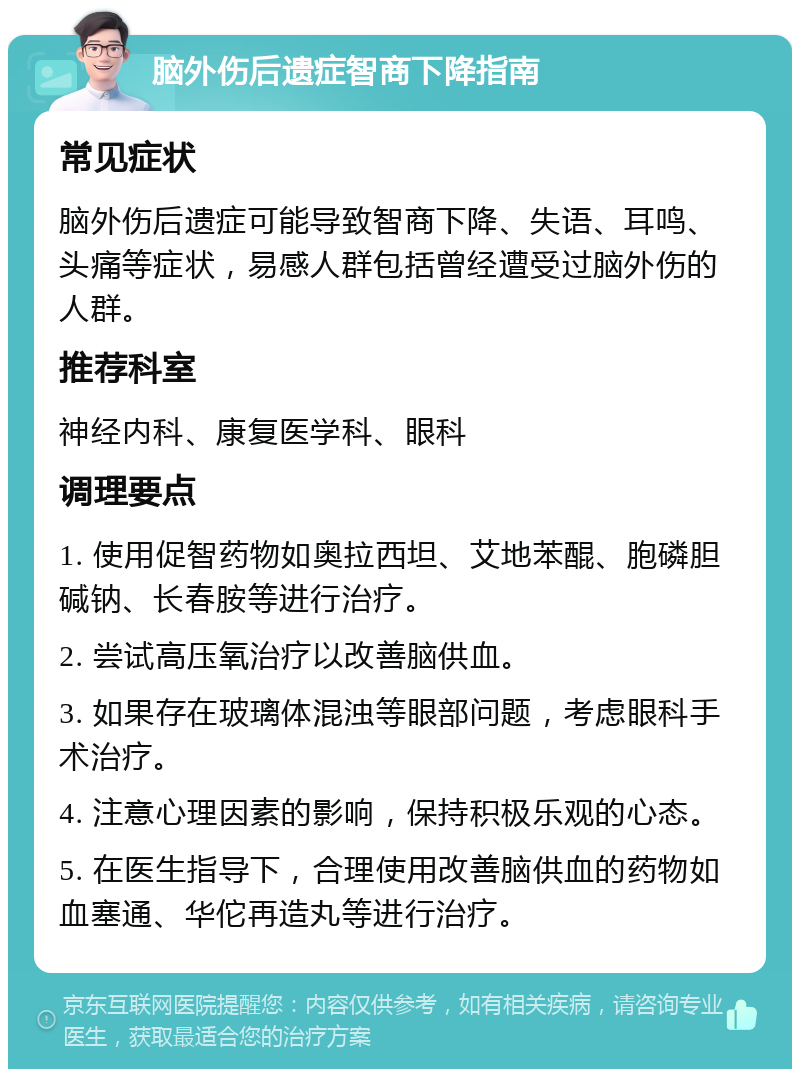 脑外伤后遗症智商下降指南 常见症状 脑外伤后遗症可能导致智商下降、失语、耳鸣、头痛等症状，易感人群包括曾经遭受过脑外伤的人群。 推荐科室 神经内科、康复医学科、眼科 调理要点 1. 使用促智药物如奥拉西坦、艾地苯醌、胞磷胆碱钠、长春胺等进行治疗。 2. 尝试高压氧治疗以改善脑供血。 3. 如果存在玻璃体混浊等眼部问题，考虑眼科手术治疗。 4. 注意心理因素的影响，保持积极乐观的心态。 5. 在医生指导下，合理使用改善脑供血的药物如血塞通、华佗再造丸等进行治疗。