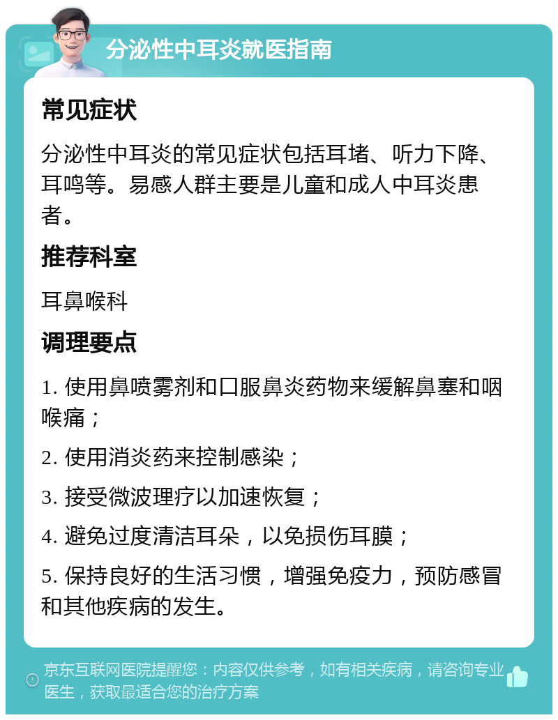 分泌性中耳炎就医指南 常见症状 分泌性中耳炎的常见症状包括耳堵、听力下降、耳鸣等。易感人群主要是儿童和成人中耳炎患者。 推荐科室 耳鼻喉科 调理要点 1. 使用鼻喷雾剂和口服鼻炎药物来缓解鼻塞和咽喉痛； 2. 使用消炎药来控制感染； 3. 接受微波理疗以加速恢复； 4. 避免过度清洁耳朵，以免损伤耳膜； 5. 保持良好的生活习惯，增强免疫力，预防感冒和其他疾病的发生。