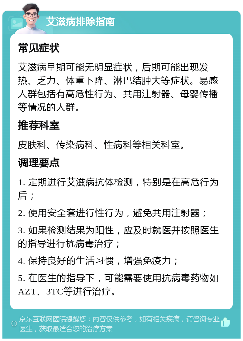 艾滋病排除指南 常见症状 艾滋病早期可能无明显症状，后期可能出现发热、乏力、体重下降、淋巴结肿大等症状。易感人群包括有高危性行为、共用注射器、母婴传播等情况的人群。 推荐科室 皮肤科、传染病科、性病科等相关科室。 调理要点 1. 定期进行艾滋病抗体检测，特别是在高危行为后； 2. 使用安全套进行性行为，避免共用注射器； 3. 如果检测结果为阳性，应及时就医并按照医生的指导进行抗病毒治疗； 4. 保持良好的生活习惯，增强免疫力； 5. 在医生的指导下，可能需要使用抗病毒药物如AZT、3TC等进行治疗。