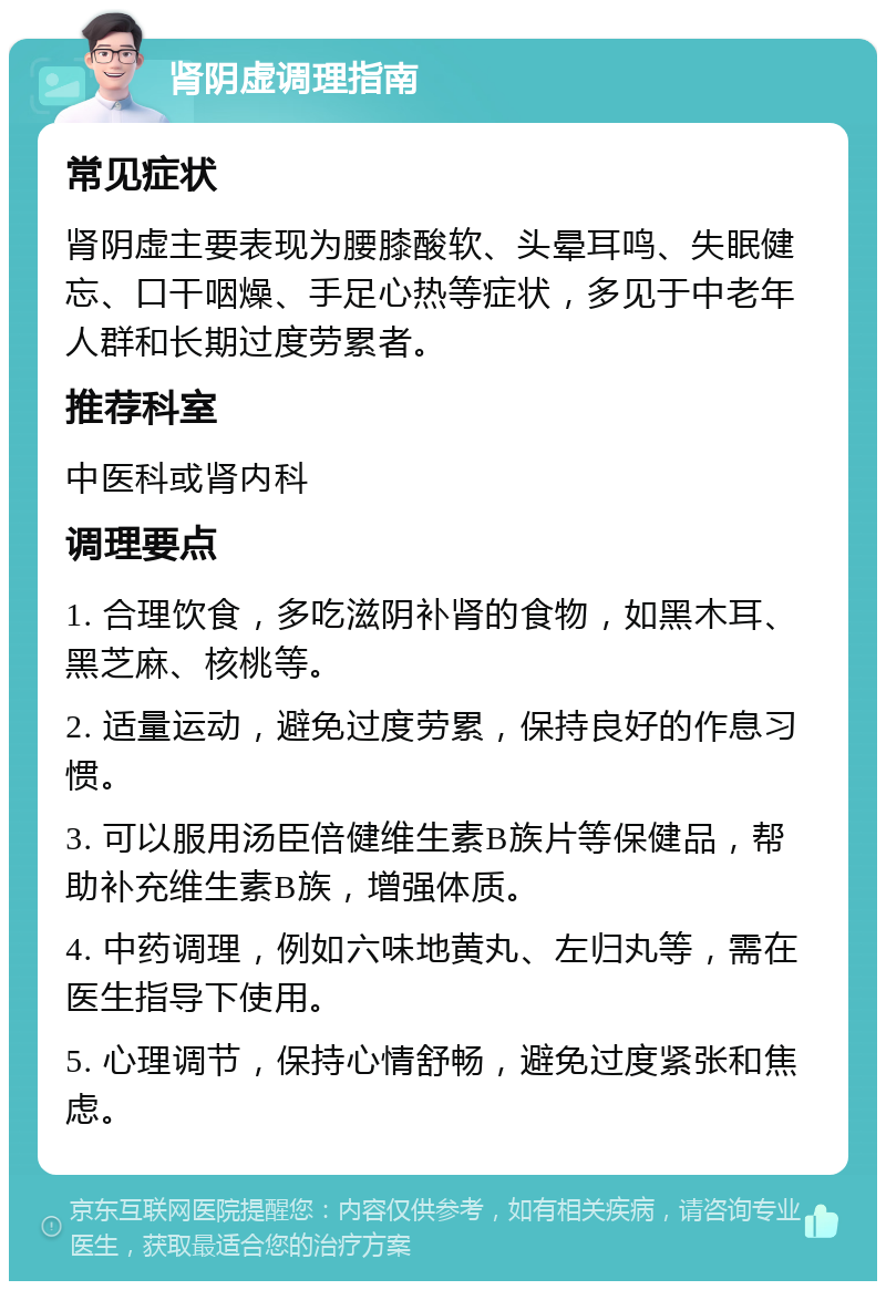 肾阴虚调理指南 常见症状 肾阴虚主要表现为腰膝酸软、头晕耳鸣、失眠健忘、口干咽燥、手足心热等症状，多见于中老年人群和长期过度劳累者。 推荐科室 中医科或肾内科 调理要点 1. 合理饮食，多吃滋阴补肾的食物，如黑木耳、黑芝麻、核桃等。 2. 适量运动，避免过度劳累，保持良好的作息习惯。 3. 可以服用汤臣倍健维生素B族片等保健品，帮助补充维生素B族，增强体质。 4. 中药调理，例如六味地黄丸、左归丸等，需在医生指导下使用。 5. 心理调节，保持心情舒畅，避免过度紧张和焦虑。