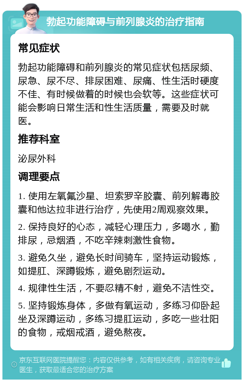 勃起功能障碍与前列腺炎的治疗指南 常见症状 勃起功能障碍和前列腺炎的常见症状包括尿频、尿急、尿不尽、排尿困难、尿痛、性生活时硬度不佳、有时候做着的时候也会软等。这些症状可能会影响日常生活和性生活质量，需要及时就医。 推荐科室 泌尿外科 调理要点 1. 使用左氧氟沙星、坦索罗辛胶囊、前列解毒胶囊和他达拉非进行治疗，先使用2周观察效果。 2. 保持良好的心态，减轻心理压力，多喝水，勤排尿，忌烟酒，不吃辛辣刺激性食物。 3. 避免久坐，避免长时间骑车，坚持运动锻炼，如提肛、深蹲锻炼，避免剧烈运动。 4. 规律性生活，不要忍精不射，避免不洁性交。 5. 坚持锻炼身体，多做有氧运动，多练习仰卧起坐及深蹲运动，多练习提肛运动，多吃一些壮阳的食物，戒烟戒酒，避免熬夜。