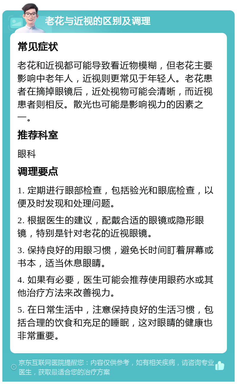 老花与近视的区别及调理 常见症状 老花和近视都可能导致看近物模糊，但老花主要影响中老年人，近视则更常见于年轻人。老花患者在摘掉眼镜后，近处视物可能会清晰，而近视患者则相反。散光也可能是影响视力的因素之一。 推荐科室 眼科 调理要点 1. 定期进行眼部检查，包括验光和眼底检查，以便及时发现和处理问题。 2. 根据医生的建议，配戴合适的眼镜或隐形眼镜，特别是针对老花的近视眼镜。 3. 保持良好的用眼习惯，避免长时间盯着屏幕或书本，适当休息眼睛。 4. 如果有必要，医生可能会推荐使用眼药水或其他治疗方法来改善视力。 5. 在日常生活中，注意保持良好的生活习惯，包括合理的饮食和充足的睡眠，这对眼睛的健康也非常重要。