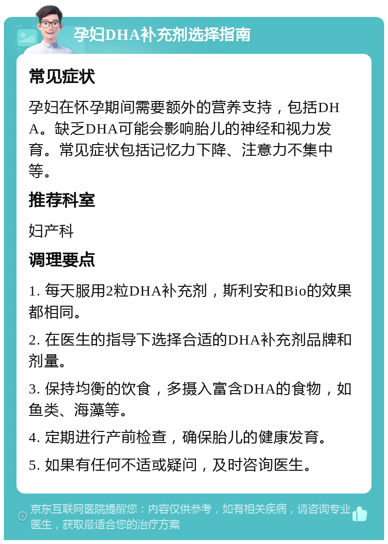 孕妇DHA补充剂选择指南 常见症状 孕妇在怀孕期间需要额外的营养支持，包括DHA。缺乏DHA可能会影响胎儿的神经和视力发育。常见症状包括记忆力下降、注意力不集中等。 推荐科室 妇产科 调理要点 1. 每天服用2粒DHA补充剂，斯利安和Bio的效果都相同。 2. 在医生的指导下选择合适的DHA补充剂品牌和剂量。 3. 保持均衡的饮食，多摄入富含DHA的食物，如鱼类、海藻等。 4. 定期进行产前检查，确保胎儿的健康发育。 5. 如果有任何不适或疑问，及时咨询医生。