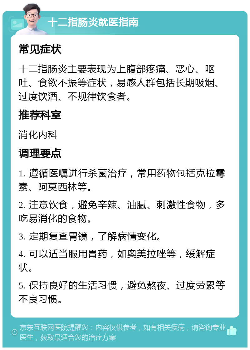 十二指肠炎就医指南 常见症状 十二指肠炎主要表现为上腹部疼痛、恶心、呕吐、食欲不振等症状，易感人群包括长期吸烟、过度饮酒、不规律饮食者。 推荐科室 消化内科 调理要点 1. 遵循医嘱进行杀菌治疗，常用药物包括克拉霉素、阿莫西林等。 2. 注意饮食，避免辛辣、油腻、刺激性食物，多吃易消化的食物。 3. 定期复查胃镜，了解病情变化。 4. 可以适当服用胃药，如奥美拉唑等，缓解症状。 5. 保持良好的生活习惯，避免熬夜、过度劳累等不良习惯。