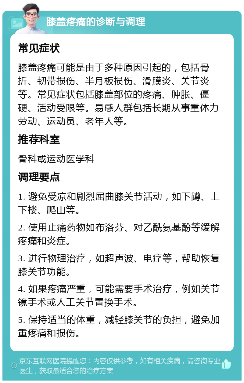 膝盖疼痛的诊断与调理 常见症状 膝盖疼痛可能是由于多种原因引起的，包括骨折、韧带损伤、半月板损伤、滑膜炎、关节炎等。常见症状包括膝盖部位的疼痛、肿胀、僵硬、活动受限等。易感人群包括长期从事重体力劳动、运动员、老年人等。 推荐科室 骨科或运动医学科 调理要点 1. 避免受凉和剧烈屈曲膝关节活动，如下蹲、上下楼、爬山等。 2. 使用止痛药物如布洛芬、对乙酰氨基酚等缓解疼痛和炎症。 3. 进行物理治疗，如超声波、电疗等，帮助恢复膝关节功能。 4. 如果疼痛严重，可能需要手术治疗，例如关节镜手术或人工关节置换手术。 5. 保持适当的体重，减轻膝关节的负担，避免加重疼痛和损伤。