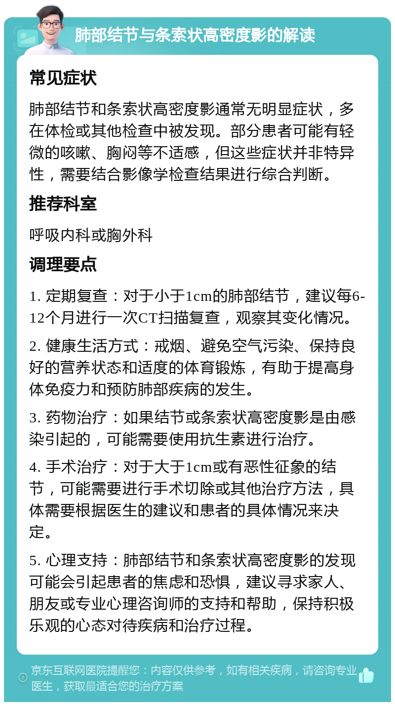 肺部结节与条索状高密度影的解读 常见症状 肺部结节和条索状高密度影通常无明显症状，多在体检或其他检查中被发现。部分患者可能有轻微的咳嗽、胸闷等不适感，但这些症状并非特异性，需要结合影像学检查结果进行综合判断。 推荐科室 呼吸内科或胸外科 调理要点 1. 定期复查：对于小于1cm的肺部结节，建议每6-12个月进行一次CT扫描复查，观察其变化情况。 2. 健康生活方式：戒烟、避免空气污染、保持良好的营养状态和适度的体育锻炼，有助于提高身体免疫力和预防肺部疾病的发生。 3. 药物治疗：如果结节或条索状高密度影是由感染引起的，可能需要使用抗生素进行治疗。 4. 手术治疗：对于大于1cm或有恶性征象的结节，可能需要进行手术切除或其他治疗方法，具体需要根据医生的建议和患者的具体情况来决定。 5. 心理支持：肺部结节和条索状高密度影的发现可能会引起患者的焦虑和恐惧，建议寻求家人、朋友或专业心理咨询师的支持和帮助，保持积极乐观的心态对待疾病和治疗过程。