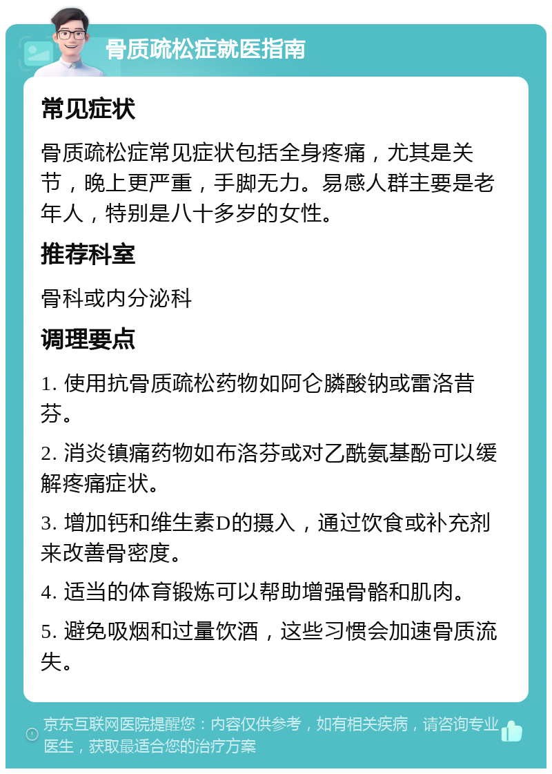 骨质疏松症就医指南 常见症状 骨质疏松症常见症状包括全身疼痛，尤其是关节，晚上更严重，手脚无力。易感人群主要是老年人，特别是八十多岁的女性。 推荐科室 骨科或内分泌科 调理要点 1. 使用抗骨质疏松药物如阿仑膦酸钠或雷洛昔芬。 2. 消炎镇痛药物如布洛芬或对乙酰氨基酚可以缓解疼痛症状。 3. 增加钙和维生素D的摄入，通过饮食或补充剂来改善骨密度。 4. 适当的体育锻炼可以帮助增强骨骼和肌肉。 5. 避免吸烟和过量饮酒，这些习惯会加速骨质流失。