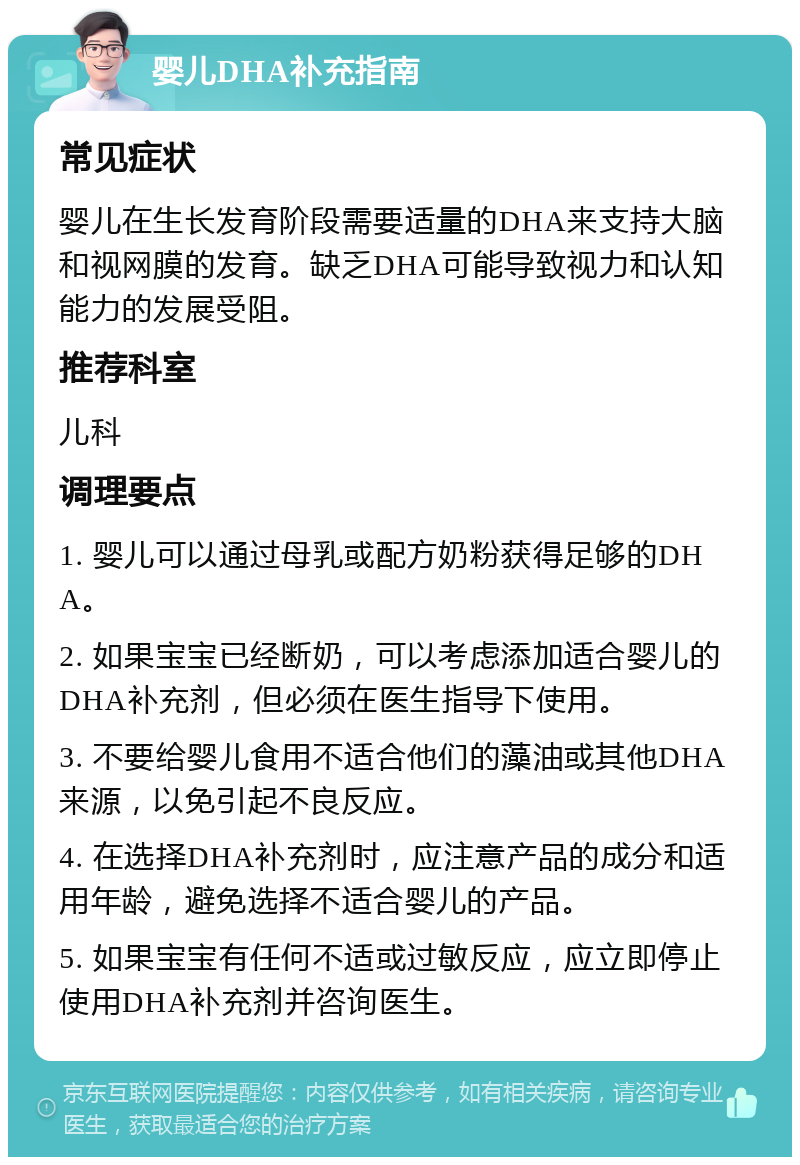 婴儿DHA补充指南 常见症状 婴儿在生长发育阶段需要适量的DHA来支持大脑和视网膜的发育。缺乏DHA可能导致视力和认知能力的发展受阻。 推荐科室 儿科 调理要点 1. 婴儿可以通过母乳或配方奶粉获得足够的DHA。 2. 如果宝宝已经断奶，可以考虑添加适合婴儿的DHA补充剂，但必须在医生指导下使用。 3. 不要给婴儿食用不适合他们的藻油或其他DHA来源，以免引起不良反应。 4. 在选择DHA补充剂时，应注意产品的成分和适用年龄，避免选择不适合婴儿的产品。 5. 如果宝宝有任何不适或过敏反应，应立即停止使用DHA补充剂并咨询医生。