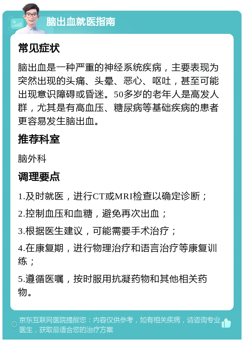 脑出血就医指南 常见症状 脑出血是一种严重的神经系统疾病，主要表现为突然出现的头痛、头晕、恶心、呕吐，甚至可能出现意识障碍或昏迷。50多岁的老年人是高发人群，尤其是有高血压、糖尿病等基础疾病的患者更容易发生脑出血。 推荐科室 脑外科 调理要点 1.及时就医，进行CT或MRI检查以确定诊断； 2.控制血压和血糖，避免再次出血； 3.根据医生建议，可能需要手术治疗； 4.在康复期，进行物理治疗和语言治疗等康复训练； 5.遵循医嘱，按时服用抗凝药物和其他相关药物。