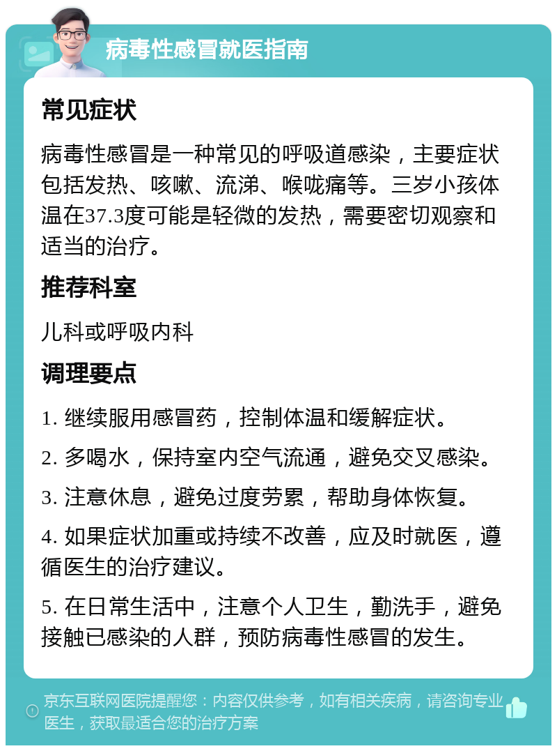 病毒性感冒就医指南 常见症状 病毒性感冒是一种常见的呼吸道感染，主要症状包括发热、咳嗽、流涕、喉咙痛等。三岁小孩体温在37.3度可能是轻微的发热，需要密切观察和适当的治疗。 推荐科室 儿科或呼吸内科 调理要点 1. 继续服用感冒药，控制体温和缓解症状。 2. 多喝水，保持室内空气流通，避免交叉感染。 3. 注意休息，避免过度劳累，帮助身体恢复。 4. 如果症状加重或持续不改善，应及时就医，遵循医生的治疗建议。 5. 在日常生活中，注意个人卫生，勤洗手，避免接触已感染的人群，预防病毒性感冒的发生。