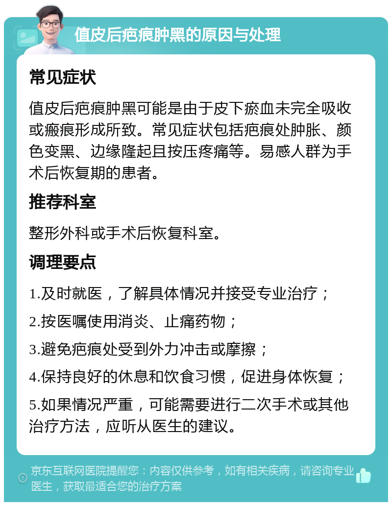 值皮后疤痕肿黑的原因与处理 常见症状 值皮后疤痕肿黑可能是由于皮下瘀血未完全吸收或瘢痕形成所致。常见症状包括疤痕处肿胀、颜色变黑、边缘隆起且按压疼痛等。易感人群为手术后恢复期的患者。 推荐科室 整形外科或手术后恢复科室。 调理要点 1.及时就医，了解具体情况并接受专业治疗； 2.按医嘱使用消炎、止痛药物； 3.避免疤痕处受到外力冲击或摩擦； 4.保持良好的休息和饮食习惯，促进身体恢复； 5.如果情况严重，可能需要进行二次手术或其他治疗方法，应听从医生的建议。