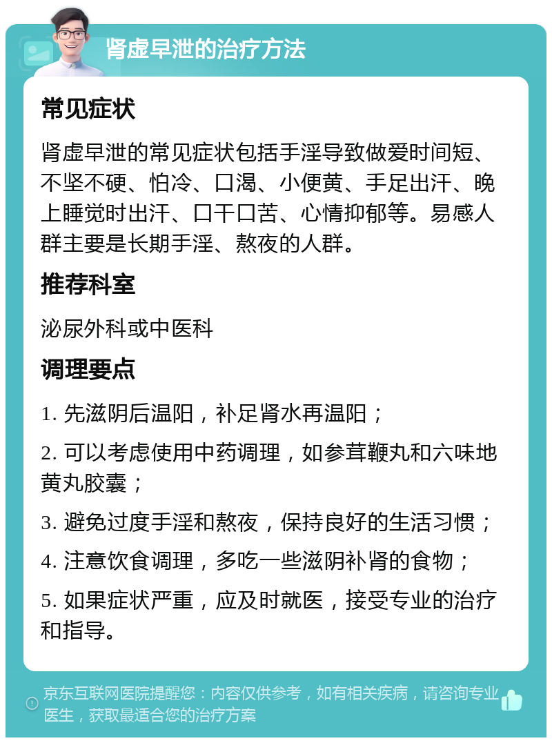 肾虚早泄的治疗方法 常见症状 肾虚早泄的常见症状包括手淫导致做爱时间短、不坚不硬、怕冷、口渴、小便黄、手足出汗、晚上睡觉时出汗、口干口苦、心情抑郁等。易感人群主要是长期手淫、熬夜的人群。 推荐科室 泌尿外科或中医科 调理要点 1. 先滋阴后温阳，补足肾水再温阳； 2. 可以考虑使用中药调理，如参茸鞭丸和六味地黄丸胶囊； 3. 避免过度手淫和熬夜，保持良好的生活习惯； 4. 注意饮食调理，多吃一些滋阴补肾的食物； 5. 如果症状严重，应及时就医，接受专业的治疗和指导。