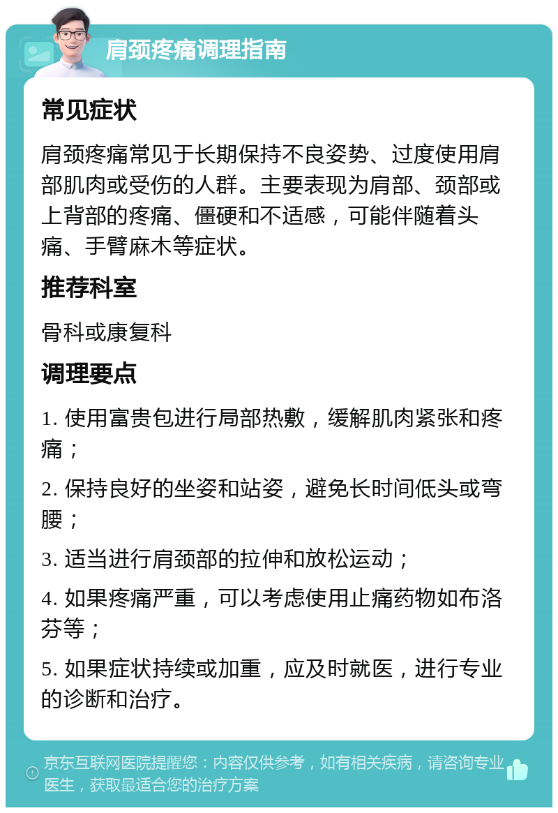 肩颈疼痛调理指南 常见症状 肩颈疼痛常见于长期保持不良姿势、过度使用肩部肌肉或受伤的人群。主要表现为肩部、颈部或上背部的疼痛、僵硬和不适感，可能伴随着头痛、手臂麻木等症状。 推荐科室 骨科或康复科 调理要点 1. 使用富贵包进行局部热敷，缓解肌肉紧张和疼痛； 2. 保持良好的坐姿和站姿，避免长时间低头或弯腰； 3. 适当进行肩颈部的拉伸和放松运动； 4. 如果疼痛严重，可以考虑使用止痛药物如布洛芬等； 5. 如果症状持续或加重，应及时就医，进行专业的诊断和治疗。